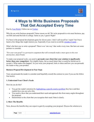 4 Ways to Write Business Proposals
               That Get Accepted Every Time
Post by Ivan Walsh. Follow me on Twitter.

Why do you write business proposals? Same reason we do! We write proposals to win more business, pay
our bills and send the kids to college. Same as you, I guess! Right?

I've been in the proposal development game for eleven years. I don’t call myself an ‘expert’ but I have
learnt a few things that might interest you. Especially if you want to avoid the mistakes I made…

What’s the best way to write a proposal? There is no ‘one way’ that works every time. But here are some
pointers to consider.

"For your own good" is a persuasive argument that will eventually make a man agree to his own
destruction. Janet Frame

To make your proposal work, you need to persuade your client that your solution is significantly
better than your competitors. Not slightly better, but so much better that is would be foolish not to
accept it. What makes this happen? As you write your proposal, look at where and how you can persuade
the reader to buy your product.

Business Proposal Development in Four Steps

Your can persuade the reader to consider (and hopefully award) the contract to your if you use the follow
four tactics:

1. Understand Your Client's Needs

How do you do this?

       You get the reader's attention by highlighting a specific need or problem they have and then
       explain how you can solve this.
       You need to show that you understand their need and approach this from many angles throughout
       the proposal.
       Demonstrate to the client that you recognize their need. State it clearly.

2. Show The Benefits

Next, discuss the benefits they can expect to gain by accepting your proposal. Discuss the solution at a


          Page 1 of 2                                      www.klariti.com
 