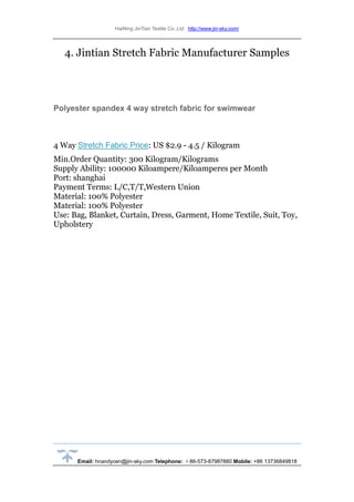 HaiNing JinTian Textile Co.,Ltd http://www.jin-sky.com/
Email: hnandycen@jin-sky.com Telephone: ＋86-573-87987880 Mobile: +86 13736849818
4. Jintian Stretch Fabric Manufacturer Samples
Polyester spandex 4 way stretch fabric for swimwear
4 Way Stretch Fabric Price: US $2.9 - 4.5 / Kilogram
Min.Order Quantity: 300 Kilogram/Kilograms
Supply Ability: 100000 Kiloampere/Kiloamperes per Month
Port: shanghai
Payment Terms: L/C,T/T,Western Union
Material: 100% Polyester
Material: 100% Polyester
Use: Bag, Blanket, Curtain, Dress, Garment, Home Textile, Suit, Toy,
Upholstery
 