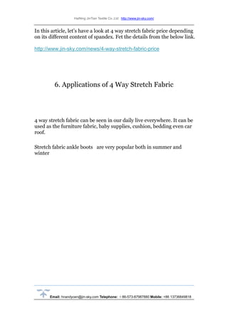 HaiNing JinTian Textile Co.,Ltd http://www.jin-sky.com/
Email: hnandycen@jin-sky.com Telephone: ＋86-573-87987880 Mobile: +86 13736849818
In this article, let’s have a look at 4 way stretch fabric price depending
on its different content of spandex. Fet the details from the below link.
http://www.jin-sky.com/news/4-way-stretch-fabric-price
6. Applications of 4 Way Stretch Fabric
4 way stretch fabric can be seen in our daily live everywhere. It can be
used as the furniture fabric, baby supplies, cushion, bedding even car
roof.
Stretch fabric ankle boots are very popular both in summer and
winter
 