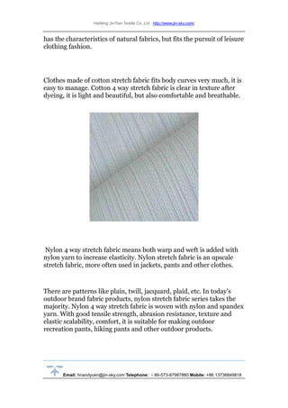 HaiNing JinTian Textile Co.,Ltd http://www.jin-sky.com/
Email: hnandycen@jin-sky.com Telephone: ＋86-573-87987880 Mobile: +86 13736849818
has the characteristics of natural fabrics, but fits the pursuit of leisure
clothing fashion.
Clothes made of cotton stretch fabric fits body curves very much, it is
easy to manage. Cotton 4 way stretch fabric is clear in texture after
dyeing, it is light and beautiful, but also comfortable and breathable.
Nylon 4 way stretch fabric means both warp and weft is added with
nylon yarn to increase elasticity. Nylon stretch fabric is an upscale
stretch fabric, more often used in jackets, pants and other clothes.
There are patterns like plain, twill, jacquard, plaid, etc. In today's
outdoor brand fabric products, nylon stretch fabric series takes the
majority. Nylon 4 way stretch fabric is woven with nylon and spandex
yarn. With good tensile strength, abrasion resistance, texture and
elastic scalability, comfort, it is suitable for making outdoor
recreation pants, hiking pants and other outdoor products.
 