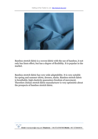 HaiNing JinTian Textile Co.,Ltd http://www.jin-sky.com/
Email: hnandycen@jin-sky.com Telephone: ＋86-573-87987880 Mobile: +86 13736849818
Bamboo stretch fabric is a woven fabric with the use of bamboo, it not
only has linen effect, but has a degree of flexibility. It is popular in the
market.
Bamboo stretch fabric has very wide adaptability. It is very suitable
for spring and summer shirts, dresses, slacks. Bamboo stretch fabric
is breathable, high elasticity guarantees freedom of movement.
Therefore Jintian stretch fabric manufacturer is very optimistic about
the prospects of bamboo stretch fabric.
 