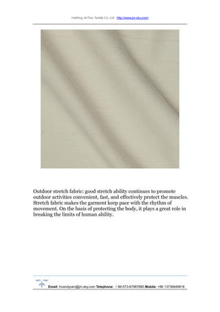 HaiNing JinTian Textile Co.,Ltd http://www.jin-sky.com/
Email: hnandycen@jin-sky.com Telephone: ＋86-573-87987880 Mobile: +86 13736849818
Outdoor stretch fabric: good stretch ability continues to promote
outdoor activities convenient, fast, and effectively protect the muscles.
Stretch fabric makes the garment keep pace with the rhythm of
movement. On the basis of protecting the body, it plays a great role in
breaking the limits of human ability.
 