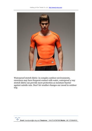 HaiNing JinTian Textile Co.,Ltd http://www.jin-sky.com/
Email: hnandycen@jin-sky.com Telephone: ＋86-573-87987880 Mobile: +86 13736849818
Waterproof stretch fabric: in complex outdoor environments,
exercisers may have frequent contact with water, waterproof 4 way
stretch fabric can provide more protection as moisture-barrier
against outside rain. Don’t let weather changes our mood in outdoor
trip.
 