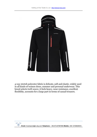 HaiNing JinTian Textile Co.,Ltd http://www.jin-sky.com/
Email: hnandycen@jin-sky.com Telephone: ＋86-573-87987880 Mobile: +86 13736849818
4 way stretch polyester fabric is delicate, soft and elastic, widely used
in all kinds of women dress, summer and personal underwear. This
breed selects twill weave, it feels heavy, wear resistance, excellent
flexibility, accounts for a large part in terms of casual trousers.
 