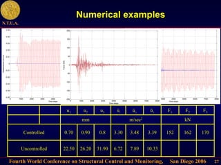 Fourth World Conference on Structural Control and Monitoring, San Diego 2006
N.T.U.A.
27
Numerical examples
1
u 2
u 3
u
u1 u2 u3 F1 F2 F3
mm m/sec2 kN
Controlled 0.70 0.90 0.8 3.30 3.48 3.39 152 162 170
Uncontrolled 22.50 26.20 31.90 6.72 7.89 10.33
0 1000 2000 3000 4000 5000 6000 7000 8000
-0.05
-0.04
-0.03
-0.02
-0.01
0
0.01
0.02
0.03
0.04
0.05
Time steps
Displacement
3rd
(m)
0 1000 2000 3000 4000 5000 6000 7000 8000
-8
-6
-4
-2
0
2
4
6
8
10
12
Time steps
Acceleration
3rd
(m/sec
2
)
0 1000 2000 3000 4000 5000 6000 7000 8000
-200
-150
-100
-50
0
50
100
150
200
Time steps
Force
(kN)
 