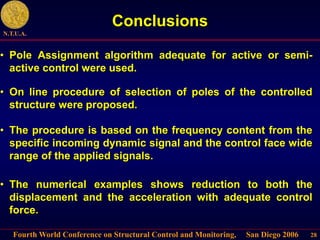 Fourth World Conference on Structural Control and Monitoring, San Diego 2006
N.T.U.A.
28
Conclusions
• On line procedure of selection of poles of the controlled
structure were proposed.
• The procedure is based on the frequency content from the
specific incoming dynamic signal and the control face wide
range of the applied signals.
• The numerical examples shows reduction to both the
displacement and the acceleration with adequate control
force.
• Pole Assignment algorithm adequate for active or semi-
active control were used.
 