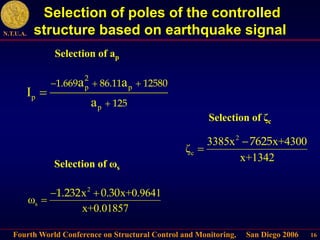 Fourth World Conference on Structural Control and Monitoring, San Diego 2006
N.T.U.A.
16
Selection of poles of the controlled
structure based on earthquake signal
p p
p
p
a a
I
a
2
1.669 86.11 12580
125
  


Selection of ap
2
s
x x+0.9641
ω
x+0.01857
1.232 0.30
 

Selection of ωs
2
c
3385x x+4300
ζ
x+1342
7625


Selection of ζc
 