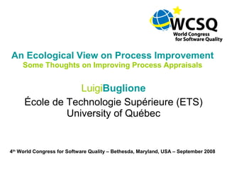 An Ecological View on Process Improvement
     Some Thoughts on Improving Process Appraisals


                 LuigiBuglione
     École de Technologie Supérieure (ETS)
              University of Québec


4th World Congress for Software Quality – Bethesda, Maryland, USA – September 2008
 