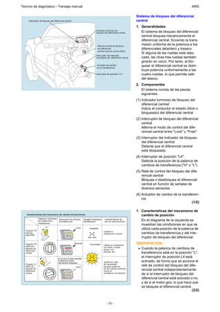 Técnico de diagnóstico - Transeje manual                                                                                                                                   4WD

                                                                                                                                      Sistema de bloqueo del diferencial
      Interruptor de bloqueo del diferencial central                                                                                  central
                                                                                                                                      1. Generalidades
                                                                                                Indicador luminoso de
                                                                                                bloqueo del diferencial central          El sistema de bloqueo del diferencial
                                                                                                                                         central bloquea mecánicamente el
                                                                                                                                         diferencial central, forzando la trans-
                                                                                                 Relé de control de bloqueo
                                                                                                                                         misión uniforme de la potencia a los
                                                                                                 del diferencial                         diferenciales delantero y trasero.
                                                                                                 central (relé de control 4WD)
                                                                                                                                         Si alguna de las ruedas está atas-
                                                                                                Interr uptor del indicador
                                                                                                de bloque o del diferencial central      cada, las otras tres ruedas también
                                                                                                                                         girarán en vacío. Por tanto, al blo-
                                                                                                Actuador de cambio                       quear el diferencial central se distri-
                                                                                                de la transferencia
                                                                                                                                         buye potencia uniformemente a las
                                                                                                Interruptor de posición "L4"             cuatro ruedas, lo que permite salir
                                                                                                                                         del atasco.
                                                                                                                                      2. Componentes
                                                                                                                                         El sistema consta de las piezas
                                                                                                                                         siguientes.
                                                                                                                                      (1) Indicador luminoso de bloqueo del
                                                                                                                                          diferencial central
                                                                                                                                          Indica al conductor el estado (libre o
                                                                                                                                          bloqueado) del diferencial central
                                                                                                                                      (2) Interruptor de bloqueo del diferencial
                                                                                                                                          central
                                                                                                                                          Alterna el modo de control del dife-
                                                                                                                                          rencial central entre "Lock" y "Free".
                                                                                                                                      (3) Interruptor del indicador de bloqueo
                                                                                                                                          del diferencial central
                                                                                                                                          Detecta que el diferencial central
                                                                                                                                          está bloqueado.
                                                                                                                                      (4) Interruptor de posición "L4"
                                                                                                                                          Detecta la posición de la palanca de
                                                                                                                                          cambios de transferencia ("H" o "L")
                                                                                                                                      (5) Relé de control del bloqueo del dife-
                                                                                                                                          rencial central
                                                                                                                                          Bloquea o desbloquea el diferencial
                                                                                                                                          central en función de señales de
                                                                                                                                          diversos sensores.
                                                                                                                                      (6) Actuador de cambio de la transferen-
                                                                                                                                          cia
                                                                                                                                                                         (1/2)

                                                                                                                                      1. Características del mecanismo de
    Características del mecanismo de cambio de posiciones                                                                                cambio de posición
                   Palanca o interruptor
                   de cambio de la
                                                Interruptor de bloqueo
                                                del diferencial
                                                                                Indicador de bloqueo
                                                                                del diferencial
                                                                                                        Características de
                                                                                                        uso en cada posición             En el diagrama de la izquierda se
                   transferencia
                                                                                                                                         muestran las condiciones en que se
                           H
   Posición "H",
                                                                      Libre           Apagado                                            utiliza cada posición de la palanca de
                                                                                                        Usada en
   tracción                                                                                             conducción normal.               cambios de transferencia y del inte-
   total 4WD                                             CENTER
                                                         DIFF LOCK
                                                                                    DIFF LOCK                                            rruptor de bloqueo del diferencial.
   Posición "H",
                               H 4 -PU
                                      SH                             Bloqueo
                                                                                       Encendido        Usada en carreteras
                                                                                                                                      OBSERVACIÓN:
                                       -




   4WD con
                                                                                                                                       • Cuando la palanca de cambios de
                                           L4




                                                                                                        con hielo o nieve,
   bloqueo de                                                                                           arena, con
   diferencial                                          CENTER

   central
                                                        DIFF LOCK                                       baches, etc.
                                                                                                                                         transferencia está en la posición "L",
                                                En el modo de baja velocidad,
                                                                                                                                         el interruptor de posición L4 está
                                                el diferencial central
                                                está siempre bloqueado.
                                                                                    DIFF LOCK
                                                                                                        Usada en caso                    activado, de forma que se accione el
   Posición "L",
   4WD con       L
                                                                      Libre
                                                                                                        de necesidad
                                                                                                        de gran potencia                 relé de control del bloqueo del dife-
   bloqueo de
   diferencial
                               H 4 -PU
                                      SH                                                                en las ruedas motrices,
                                                                                                        como en                          rencial central independientemente
                                       -
                                           L4




   central
                                                         CENTER
                                                         DIFF LOCK
                                                                                                        carreteras con baches.
                                                                                                                                         de si el interruptor de bloqueo del
                                                                                                                                         diferencial central está activado o no,
                                                                                                                                         y de si el motor gira, lo que hace que
                                                                                                                                         se bloquee el diferencial central.
                                                                                                                                                                            (2/2)


                                                                                                           - 10 -
 