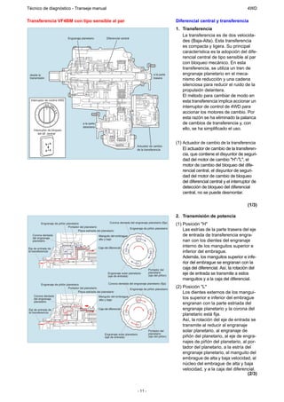 Técnico de diagnóstico - Transeje manual                                                                                                                   4WD

Transferencia VF4BM con tipo sensible al par                                                                      Diferencial central y transferencia
                                                                                                                  1. Transferencia
                                                                                                                     La transferencia es de dos velocida-
                                Engranaje planetario           Diferencial central
                                                                                                                     des (Baja-Alta). Esta transferencia
                                                                                                                     es compacta y ligera. Su principal
                                                                                                                     característica es la adopción del dife-
                                                                                                                     rencial central de tipo sensible al par
                                                                                                                     con bloqueo mecánico. En esta
                                                                                                                     transferencia, se utiliza un tren de
 desde la                                                                                           a la parte       engranaje planetario en el meca-
 transmisión                                                                                        trasera
                                                                                                                     nismo de reducción y una cadena
                                                                                                                     silenciosa para reducir el ruido de la
                                                                                                                     propulsión delantera.
                                                                                                                     El método para cambiar de modo en
 Interruptor de control 4WD                                                                                          esta transferencia implica accionar un
               H 4 -PU
                      SH                                                                                             interruptor de control de 4WD para
                       -




                                                                                                                     accionar los motores de cambio. Por
                           L4




                                                                                                                     esta razón se ha eliminado la palanca
                                           a la parte                                                                de cambios de transferencia y, con
                                           delantera
   Interruptor de bloqueo                                                                                            ello, se ha simplificado el uso.
       del dif. central


                                                                                                                  (1) Actuador de cambio de la transferencia
                                                                                       Actuador de cambio
                                                                                       de la transferencia            El actuador de cambio de la transferen-
                                                                                                                      cia, que contiene el disyuntor de seguri-
                                                                                                                      dad del motor de cambio "H"-"L", el
                                                                                                                      motor de cambio del bloqueo del dife-
                                                                                                                      rencial central, el disyuntor de seguri-
                                                                                                                      dad del motor de cambio de bloqueo
                                                                                                                      del diferencial central y el interruptor de
                                                                                                                      detección de bloqueo del diferencial
                                                                                                                      central, no se puede desmontar.

                                                                                                                                                           (1/3)

                                                                                                                  2. Transmisión de potencia
         Engranaje de piñón planetario                         Corona dentada del engranaje planetario (fija)
                                                                                                                  (1) Posición "H"
                             Portador del planetario
                                      Pieza estriada del planetario
                                                                             Engranaje de piñón planetario
                                                                                                                      Las estrías de la parte trasera del eje
   Corona dentada                                       Manguito del embrague                                         de entrada de transferencia engra-
   del engranaje
   planetario
                                                        alto y bajo
                                                                                                                      nan con los dientes del engranaje
Eje de entrada de                                       Caja del diferencial
                                                                                                                      interno de los manguitos superior e
la transferencia                                                                                                      inferior del embrague.
                                                                                                                      Además, los manguitos superior e infe-
                                                                                                                      rior del embrague se engranan con la
                                                                                                Portador del
                                                                                                                      caja del diferencial. Así, la rotación del
                                                                Engranaje solar planetario      planetario
                                                                                                (eje del piñón)
                                                                                                                      eje de entrada se transmite a estos
                                                                (eje de entrada)
                                                                                                                      manguitos y a la caja del diferencial.
          Engranaje de piñón planetario                        Corona dentada del engranaje planetario (fija)
                              Portador del planetario                         Engranaje de piñón planetario
                                                                                                                  (2) Posición "L"
                                       Pieza estriada del planetario                                                  Los dientes externos de los mangui-
    Corona dentada
    del engranaje
                                                       Manguito del embrague
                                                       alto y bajo
                                                                                                                      tos superior e inferior del embrague
    planetario
                                                                                                                      engranan con la parte estriada del
Eje de entrada de                                       Caja del diferencial                                          engranaje planetario y la corona del
la transferencia
                                                                                                                      planetario está fija.
                                                                                                                      Así, la rotación del eje de entrada se
                                                                                                                      transmite al reducir al engranaje
                                                                                                Portador del          solar planetario, al engranaje de
                                                             Engranaje solar planetario         planetario
                                                             (eje de entrada)                   (eje del piñón)       piñón del planetario, al eje de engra-
                                                                                                                      najes de piñón del planetario, al por-
                                                                                                                      tador del planetario, a la estría del
                                                                                                                      engranaje planetario, al manguito del
                                                                                                                      embrague de alta y baja velocidad, al
                                                                                                                      núcleo del embrague de alta y baja
                                                                                                                      velocidad, y a la caja del diferencial.
                                                                                                                                                         (2/3)


                                                                                       - 11 -
 