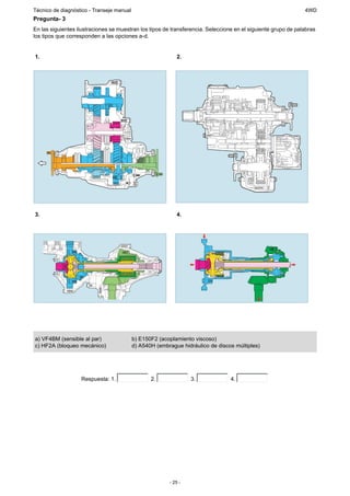 Técnico de diagnóstico - Transeje manual                                                                       4WD
Pregunta- 3
En las siguientes ilustraciones se muestran los tipos de transferencia. Seleccione en el siguiente grupo de palabras
los tipos que corresponden a las opciones a-d.


1.                                                          2.




3.                                                          4.




a) VF4BM (sensible al par)                 b) E150F2 (acoplamiento viscoso)
c) HF2A (bloqueo mecánico)                 d) A540H (embrague hidráulico de discos múltiples)




                   Respuesta: 1.                  2.              3.             4.




                                                         - 25 -
 