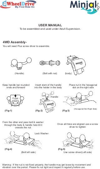 USER MANUAL
To be assembled and used under Adult Supervision.
4WD Assembly-
You will need Plus screw driver to assemble.
(Handle) (Bolt with nut) (body)
Keep handle bar rounded
ends and forward
Insert stem of the handle
into the holder in the body
Place nut in the hexagonal
slot on the right side
(Fig-1) (Fig-2)
Front
Handle
(Fig-3)
(Hexagonal Slot Right Side)
From the other end pass bolt & washer
through the body & handle hole till it
crosses the nut
Once all three are aligned use a screw
driver to tighten
Lock Washer
(Bolt left side) Use screw driver(Left side)
(Fig-4) (Fig-5)
Warning : If the nut is not fixed properly, the handle may get loose by movement and
vibration over the period. Please fix nut tight and inspect it regularly before use.
 