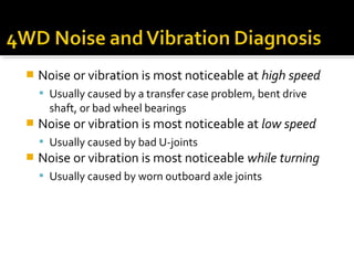  Noise or vibration is most noticeable at high speed
 Usually caused by a transfer case problem, bent drive
shaft, or bad wheel bearings
 Noise or vibration is most noticeable at low speed
 Usually caused by bad U-joints
 Noise or vibration is most noticeable while turning
 Usually caused by worn outboard axle joints
 
