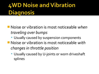  Noise or vibration is most noticeable when
traveling over bumps
 Usually caused by suspension components
 Noise or vibration is most noticeable with
changes in throttle position
 Usually caused by U-joints or worn driveshaft
splines
 