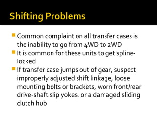  Common complaint on all transfer cases is
the inability to go from 4WD to 2WD
 It is common for these units to get spline-
locked
 If transfer case jumps out of gear, suspect
improperly adjusted shift linkage, loose
mounting bolts or brackets, worn front/rear
drive-shaft slip yokes, or a damaged sliding
clutch hub
 