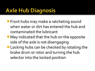  Front hubs may make a ratcheting sound
when water or dirt has entered the hub and
contaminated the lubricant
 May indicated that the hub on the opposite
side of the axle is not disengaging
 Locking hubs can be checked by rotating the
brake drum or rotor and turning the hub
selector into the locked position
 
