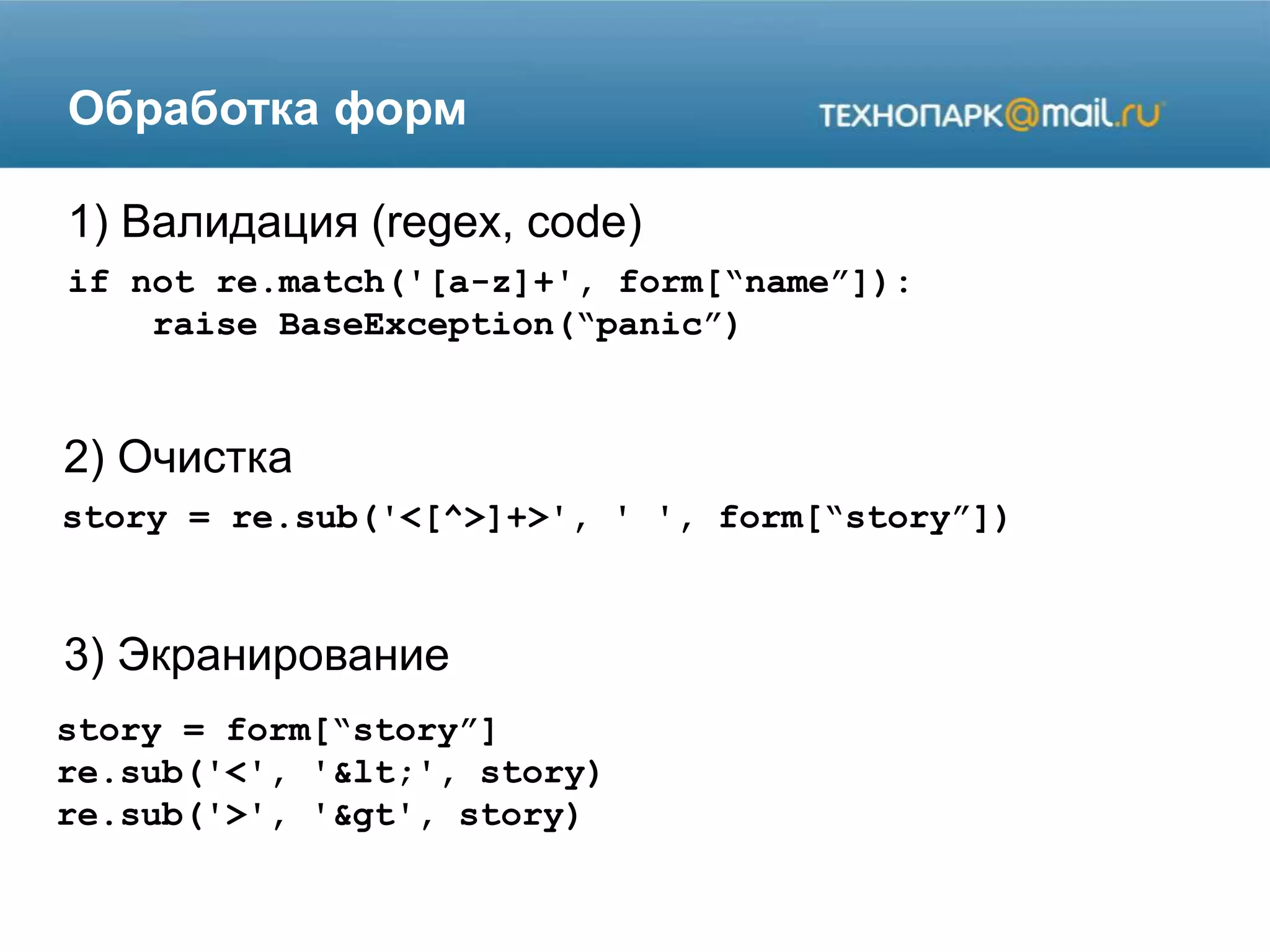 Обработка форм
if not re.match('[a-z]+', form[“name”]):
raise BaseException(“panic”)
1) Валидация (regex, code)
2) Очистка
3) Экранирование
story = re.sub('<[^>]+>', ' ', form[“story”])
story = form[“story”]
re.sub('<', '<', story)
re.sub('>', '&gt', story)
 
