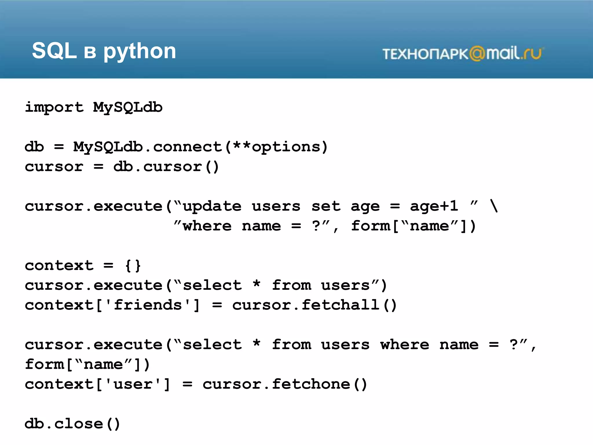 SQL в python
import MySQLdb
db = MySQLdb.connect(**options)
cursor = db.cursor()
cursor.execute(“update users set age = age+1 ” 
”where name = ?”, form[“name”])
context = {}
cursor.execute(“select * from users”)
context['friends'] = cursor.fetchall()
cursor.execute(“select * from users where name = ?”,
form[“name”])
context['user'] = cursor.fetchone()
db.close()
 