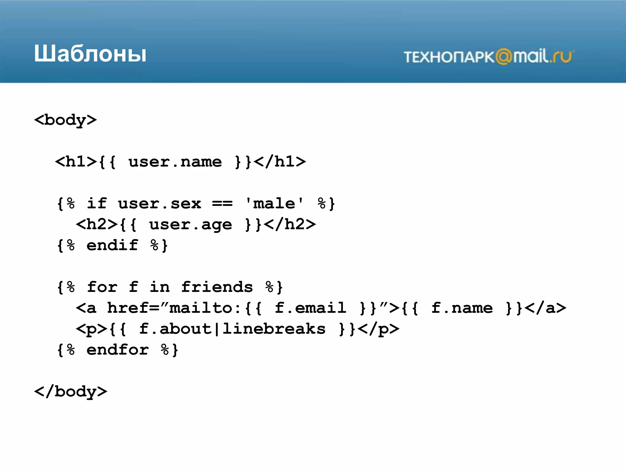 Шаблоны
<body>
<h1>{{ user.name }}</h1>
{% if user.sex == 'male' %}
<h2>{{ user.age }}</h2>
{% endif %}
{% for f in friends %}
<a href=”mailto:{{ f.email }}”>{{ f.name }}</a>
<p>{{ f.about|linebreaks }}</p>
{% endfor %}
</body>
 