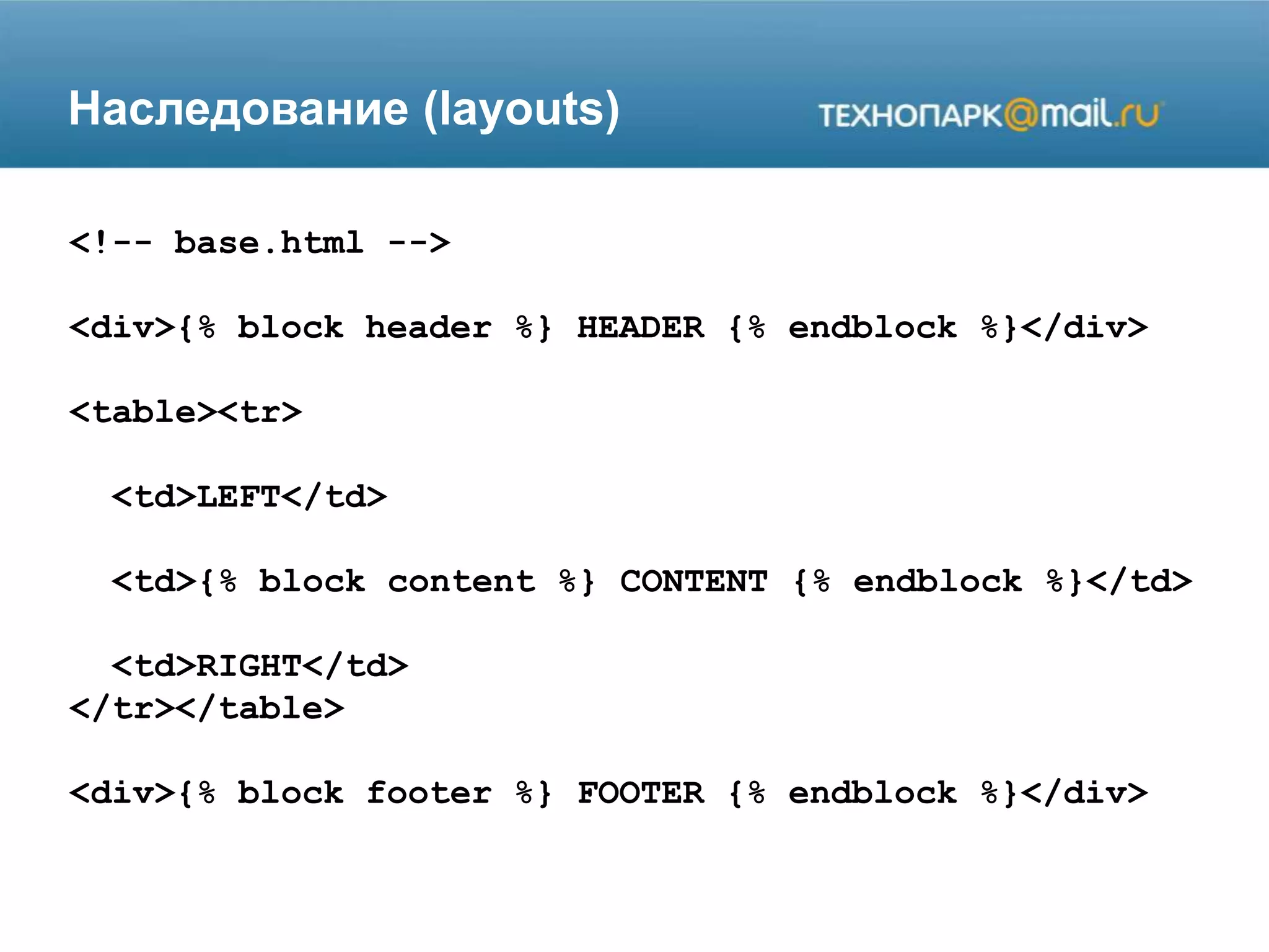 Наследование (layouts)
<!-- base.html -->
<div>{% block header %} HEADER {% endblock %}</div>
<table><tr>
<td>LEFT</td>
<td>{% block content %} CONTENT {% endblock %}</td>
<td>RIGHT</td>
</tr></table>
<div>{% block footer %} FOOTER {% endblock %}</div>
 