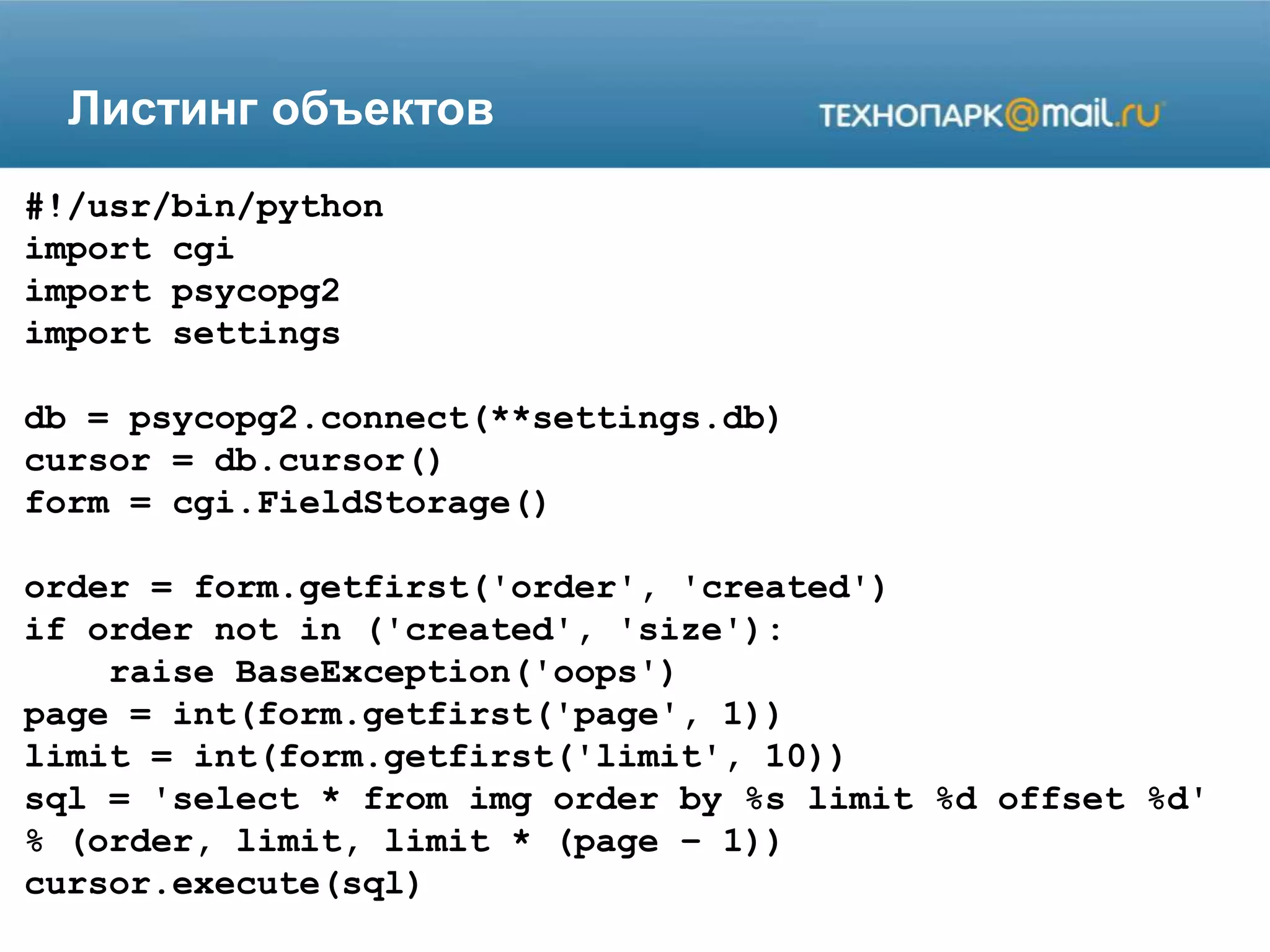 Листинг объектов
#!/usr/bin/python
import cgi
import psycopg2
import settings
db = psycopg2.connect(**settings.db)
cursor = db.cursor()
form = cgi.FieldStorage()
order = form.getfirst('order', 'created')
if order not in ('created', 'size'):
raise BaseException('oops')
page = int(form.getfirst('page', 1))
limit = int(form.getfirst('limit', 10))
sql = 'select * from img order by %s limit %d offset %d'
% (order, limit, limit * (page – 1))
cursor.execute(sql)
 