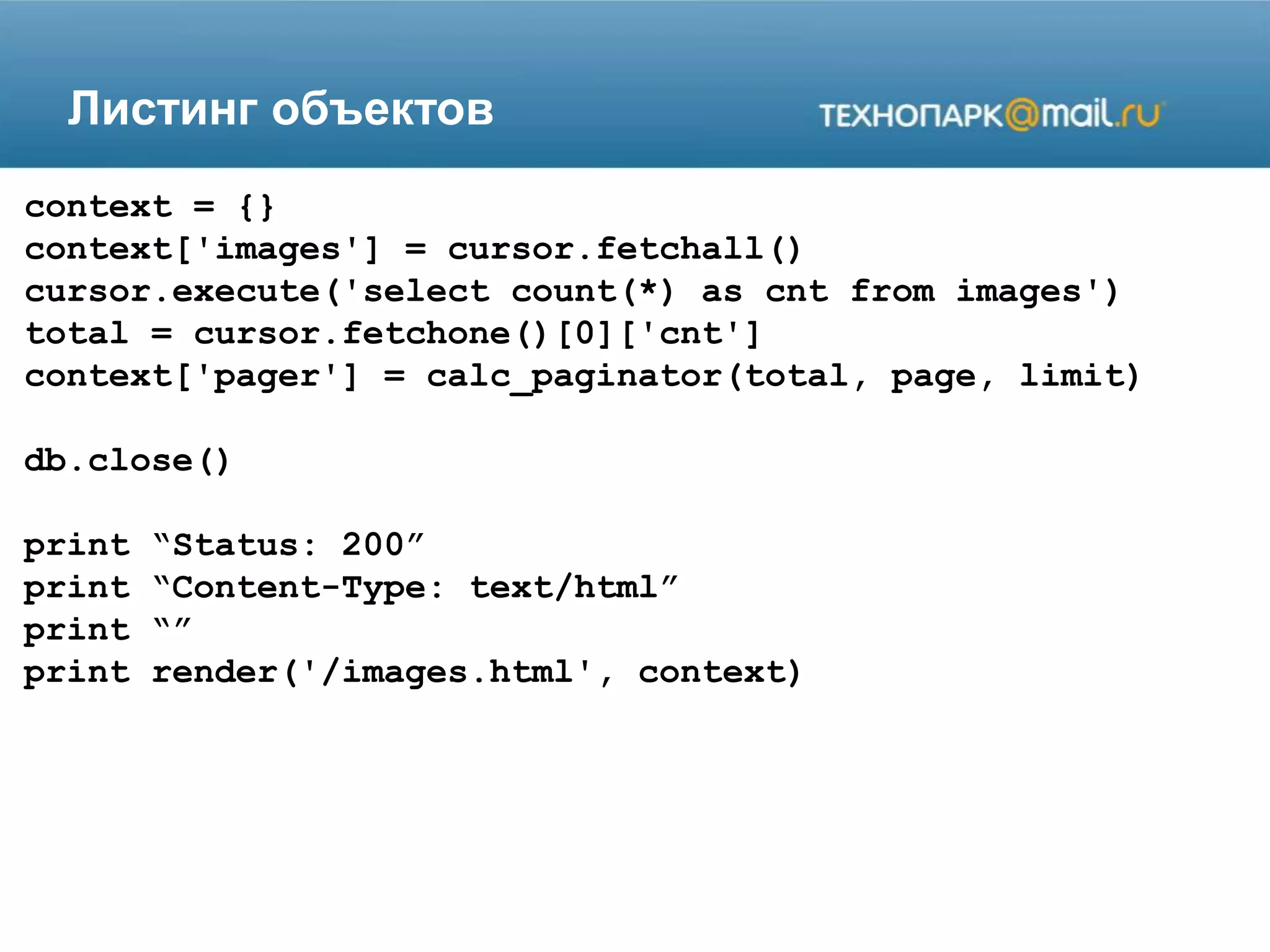 Листинг объектов
context = {}
context['images'] = cursor.fetchall()
cursor.execute('select count(*) as cnt from images')
total = cursor.fetchone()[0]['cnt']
context['pager'] = calc_paginator(total, page, limit)
db.close()
print “Status: 200”
print “Content-Type: text/html”
print “”
print render('/images.html', context)
 