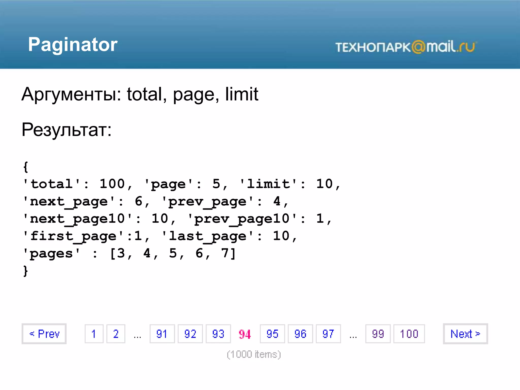 Paginator
Аргументы: total, page, limit
Результат:
{
'total': 100, 'page': 5, 'limit': 10,
'next_page': 6, 'prev_page': 4,
'next_page10': 10, 'prev_page10': 1,
'first_page':1, 'last_page': 10,
'pages' : [3, 4, 5, 6, 7]
}
 