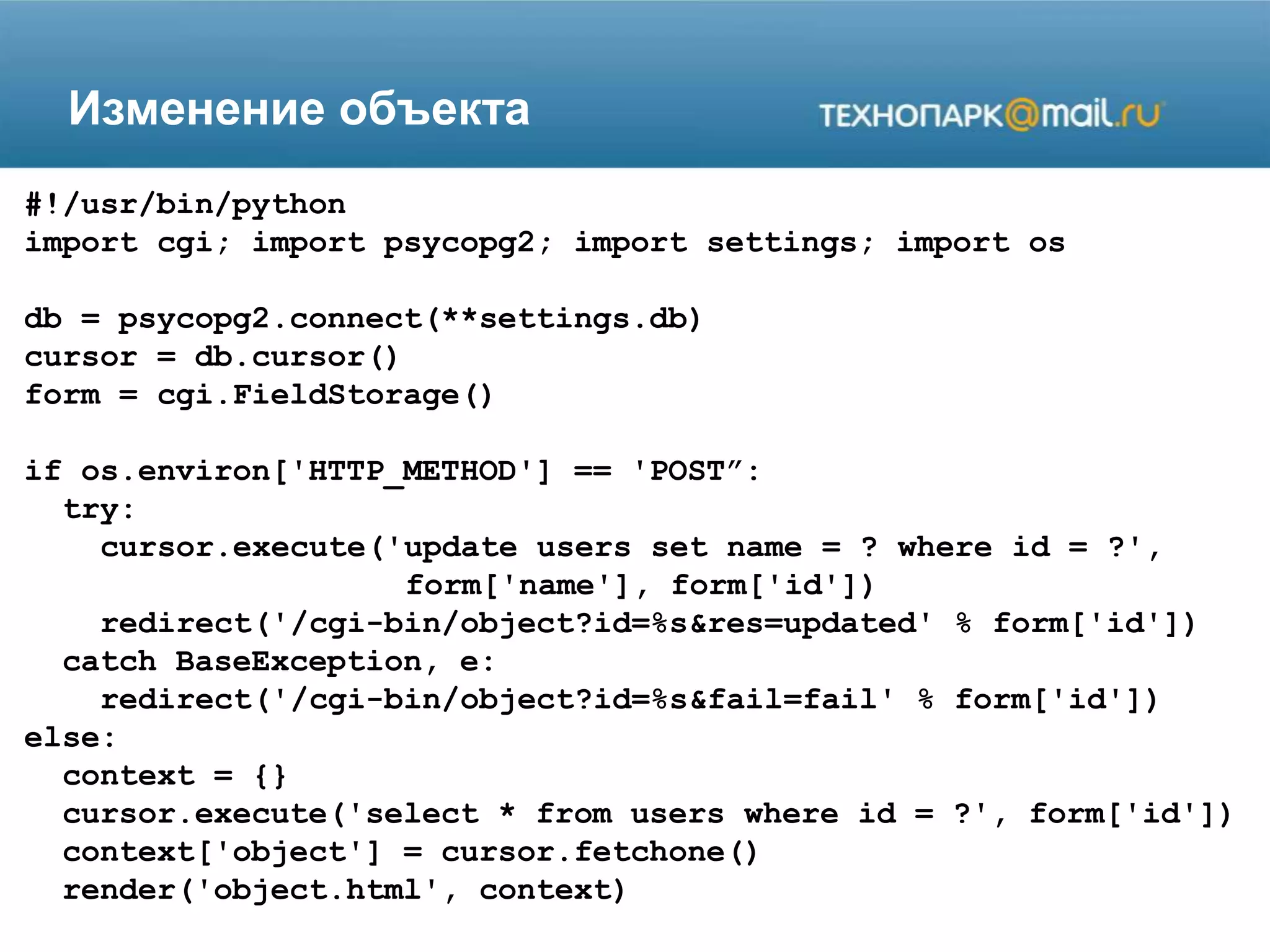 Изменение объекта
#!/usr/bin/python
import cgi; import psycopg2; import settings; import os
db = psycopg2.connect(**settings.db)
cursor = db.cursor()
form = cgi.FieldStorage()
if os.environ['HTTP_METHOD'] == 'POST”:
try:
cursor.execute('update users set name = ? where id = ?',
form['name'], form['id'])
redirect('/cgi-bin/object?id=%s&res=updated' % form['id'])
catch BaseException, e:
redirect('/cgi-bin/object?id=%s&fail=fail' % form['id'])
else:
context = {}
cursor.execute('select * from users where id = ?', form['id'])
context['object'] = cursor.fetchone()
render('object.html', context)
 