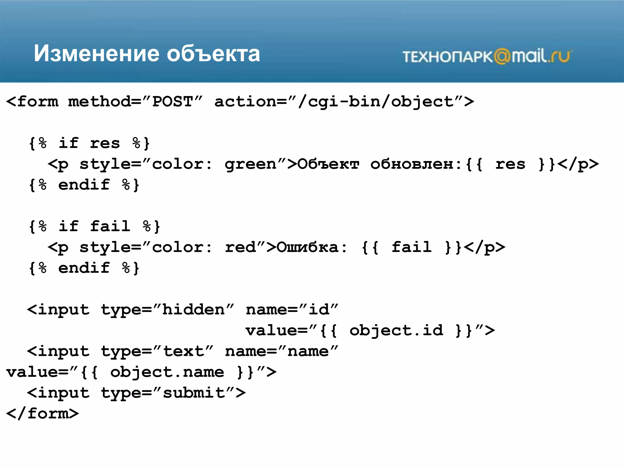 Изменение объекта
<form method=”POST” action=”/cgi-bin/object”>
{% if res %}
<p style=”color: green”>Объект обновлен:{{ res }}</p>
{% endif %}
{% if fail %}
<p style=”color: red”>Ошибка: {{ fail }}</p>
{% endif %}
<input type=”hidden” name=”id”
value=”{{ object.id }}”>
<input type=”text” name=”name”
value=”{{ object.name }}”>
<input type=”submit”>
</form>
 