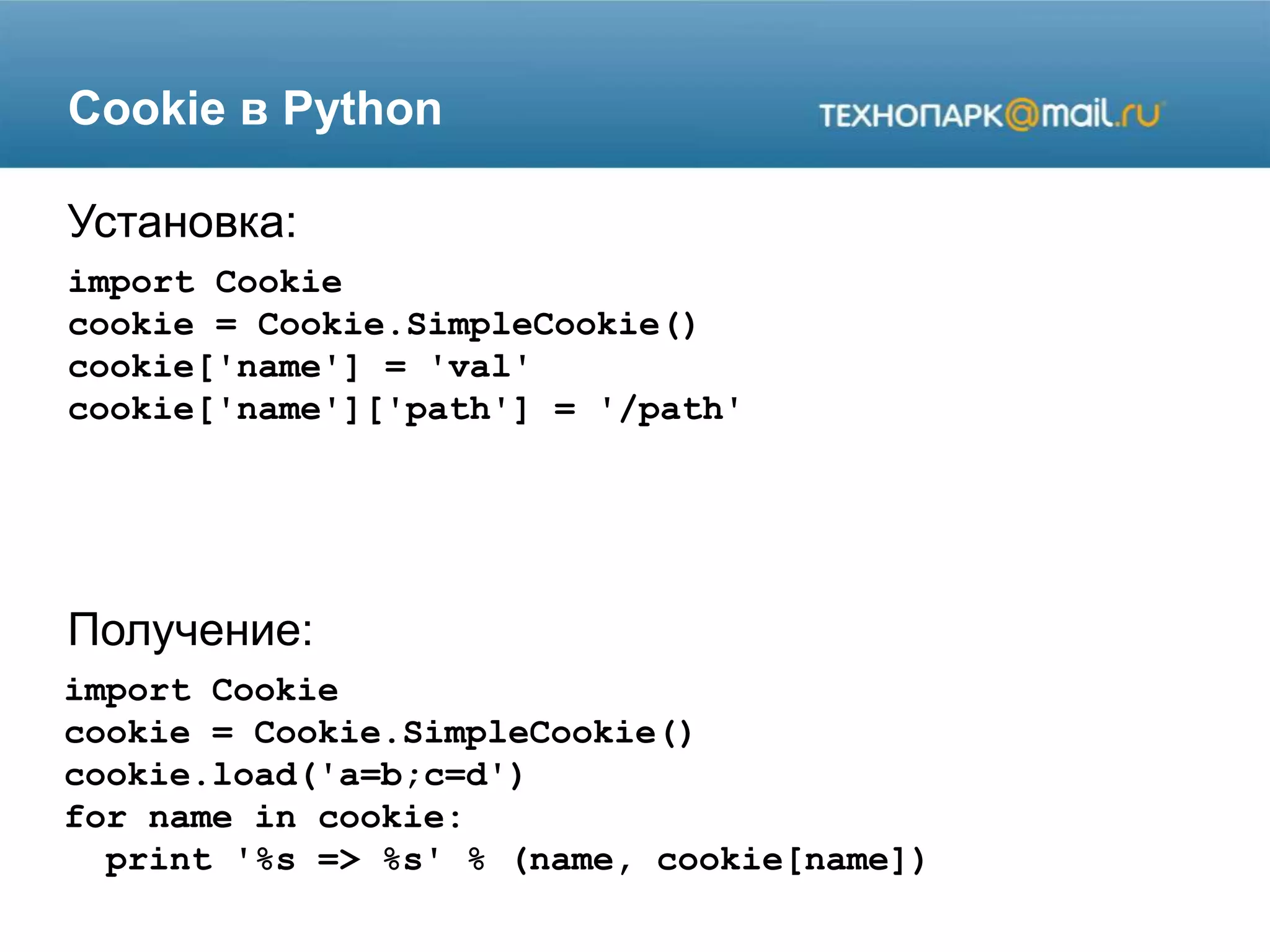 Cookie в Python
import Cookie
cookie = Cookie.SimpleCookie()
cookie['name'] = 'val'
cookie['name']['path'] = '/path'
Установка:
Получение:
Установка:
import Cookie
cookie = Cookie.SimpleCookie()
cookie.load('a=b;c=d')
for name in cookie:
print '%s => %s' % (name, cookie[name])
 