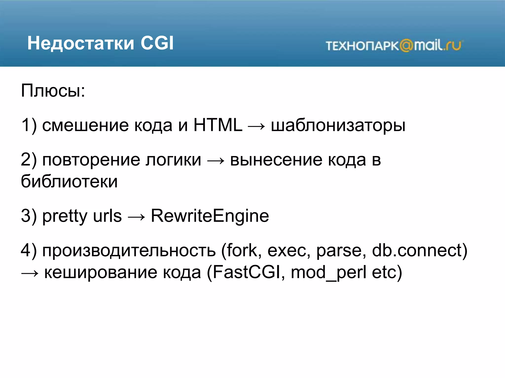 Недостатки CGI
Плюсы:
1) смешение кода и HTML → шаблонизаторы
2) повторение логики → вынесение кода в
библиотеки
3) pretty urls → RewriteEngine
4) производительность (fork, exec, parse, db.connect)
→ кеширование кода (FastCGI, mod_perl etc)
 