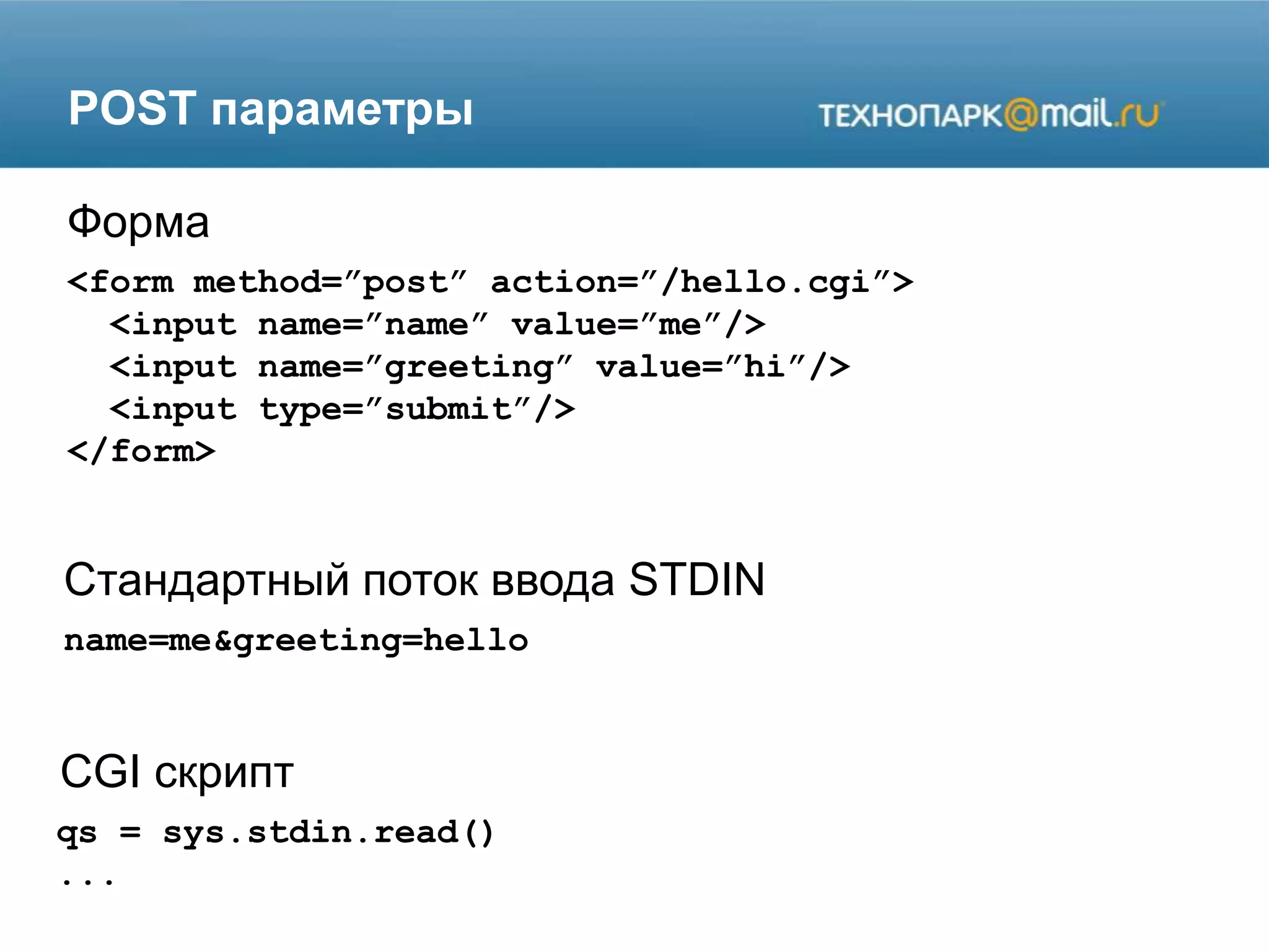 POST параметры
<form method=”post” action=”/hello.cgi”>
<input name=”name” value=”me”/>
<input name=”greeting” value=”hi”/>
<input type=”submit”/>
</form>
Форма
Стандартный поток ввода STDIN
CGI скрипт
name=me&greeting=hello
qs = sys.stdin.read()
...
 