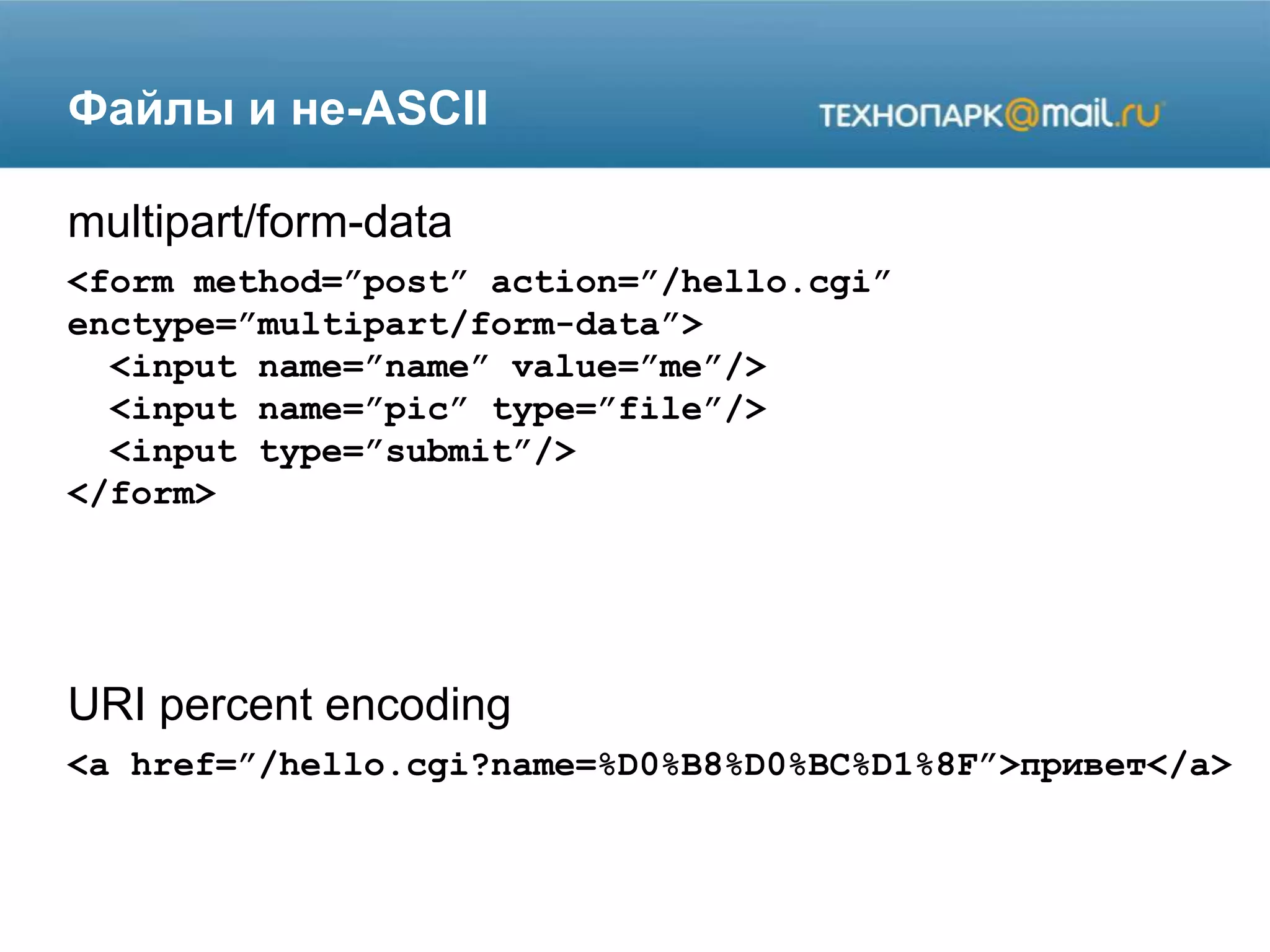 Файлы и не-ASCII
<form method=”post” action=”/hello.cgi”
enctype=”multipart/form-data”>
<input name=”name” value=”me”/>
<input name=”pic” type=”file”/>
<input type=”submit”/>
</form>
multipart/form-data
URI percent encoding
<a href=”/hello.cgi?name=%D0%B8%D0%BC%D1%8F”>привет</a>
 