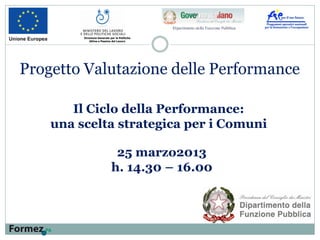 Il Ciclo della Performance:
una scelta strategica per i Comuni
Direzione Generale per le Politiche
Attive e Passive del Lavoro
Progetto Valutazione delle Performance
25 marzo2013
h. 14.30 – 16.00
 