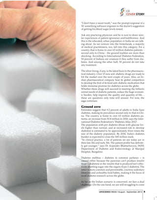 LSI
COVER STORY
“I don’t have a sweet tooth,” was the prompt response of a
30-something software engineer to the doctor’s suggestion
of getting his blood sugar levels tested.
Ask any practicing physician and he is sure to share similar experiences of patient ignorance and/indifference. And
this is the educated, urban population in India we are talking about. As we venture into the hinterlands, a majority
of medical practitioners, too, fall into this category. For a
country that is home to over 63 million diabetes patients second only to China - the ground realities are more than
shocking. According to International Diabetes Federation,
50 percent of Indians are unaware if they suffer from diabetes. And among the other half, 50 percent do not take
any treatment.
The silver lining, if any, is the latest buzz in the pharmaceutical industry: Over 15 new anti-diabetic drugs are ready to
hit the market over the next couple of years. Also, an Indian pharmaceutical company beat its global competitors
to develop the ﬁ rst of its kind anti-diabetic medication that
holds immense promise for diabetics across the globe.
Whether these drugs will succeed in meeting the hitherto
unmet needs of diabetic patients, reduce the huge economic burden, help improve the quality and quantity of life…
these are questions only time will answer. For now, the
saga continues.

Ground zero
Estimates suggest that 9.2 percent of adults in India have
diabetes, making its prevalence second only to that in China. The country is home to over 63 million diabetes patients, an increase from 50.8 million in 2010, says the International Diabetes Federation’s ‘Diabetes Atlas 2012’.
The population with pre-diabetes (those with glucose levels higher than normal, and at increased risk to develop
diabetes) is estimated to be approximately three times the
size of the diabetic population. By 2030, India's diabetes
burden is expected to cross the 100 million mark.
“In clinical practice, a lot of patients we see today are in
their late 20s and early 30s. The patient proﬁ le has deﬁ nitely got younger,” says Dr Arpandev Bhattacharyya, HOD,
Department of Diabetes and Endocrinology at Manipal
Hospital, Bangalore.
Diabetes mellitus – diabetes in common parlance – is
caused either because the pancreas can’t produce insulin
(type 1 diabetes) or the insulin that is produced isn't effectively shuttling sugar into the organs (type 2 diabetes). The
latter is more common and preventable, courtesy sedentary
lifestyles and unhealthy food habits, making it the focus of
most diabetes research across the globe.
As far as the Indian scenario is concerned, we face a dual
challenge. On the one hand, we are still struggling to come
LIFESCIENCE INDIA | August - September 2013 11

 