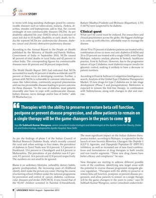 LSI
COVER STORY
to terms with long-standing challenges posed by communicable diseases such as tuberculosis, malaria, cholera, diarrhea, measles and leptospirosis; add to that, the current
onslaught of non-communicable diseases (NCDs). As per
disability-adjusted life year (DALY) which is a measure of
years lost due to ill-health, disability or early death, for India the topmost NCDs are cardiovascular diseases, diabetes, cancer and chronic obstructive pulmonary disease.

Ratlam (Madhya Pradesh) and Bhilwara (Rajasthan), 1,351
(1.467%) were suspected to be diabetic.

According to the Annual Report to the People on Health
published by the Ministry of Health and Family Welfare,
Government of India in September 2010, NCDs caused
40 percent of total deaths in rural India and 42 percent in
urban India. The corresponding ﬁgures for communicable
diseases were 40 percent and 38 percent respectively.

About 70 to 75 percent of diabetes patients are treated with a
combination of two or more oral anti-diabetics (OADs) and
20 to 25 percent are treated with a single OAD, notes Dipak
Mahajan, industry analyst, pharma & biotech, healthcare
practice, Frost & Sullivan. However, due to the progressive
nature of type 2 diabetes, most diabetics require insulin for
glycemic control, making it unlikely to have a decrease in
patient numbers.

The World Health Report 2001 had indicated that NCDs
accounted for nearly 60 percent of deaths worldwide and 75
percent of these occur in developing countries. Further, a
person with NCDs is vulnerable to common infectious diseases like tuberculosis, community-acquired pneumonias
and vaccine preventable diseases leading to poorer outcome
for these diseases. “In the case of diabetes, most patients
invariably also have to cope with cardiovascular disease,
kidney disease, nerve damage and/or loss of limbs,” adds
Dr Bhattacharyya.

Clinical quest
What can’t be cured must be endured. For researchers and
clinical practitioners across the globe, the biggest challenge
is to come up with effective, affordable ways to manage the
disease.

According to Frost & Sullivan’s Competitive Intelligence research, Analysis of the Global Type 2 Diabetes Therapeutics
Market, 15 new drugs for type 2 diabetes are in late-stage
development (Phase 3 and preregistration). Metformin is
expected to remain the ﬁ rst-line therapy, in combination
with Sulfonylureas; along with changes in diet and exercise.

Therapies with the ability to preserve or restore beta cell function,
postpone or prevent disease progression, and allow patients to remain on
a single therapy will be the game-changers in the years to come
Says Dr Subhash Kumar Wangnoo, senior consultant endocrinologist and diabetologist at the Apollo Centre for Obesity, Diabetes and Endocrinology, Indraprastha Apollo Hospital, New Delhi

As per the ﬁ ndings of phase I of the Indian Council of
Medical Research Diabetes Study, which recently covered
the rural and urban settings in four states, the prevalence
of diabetes in Tamil Nadu was 10.4 percent, 5.3 percent in
Jharkhand, 13.6 percent in Chandigarh and 8.4 percent in
Maharashtra. The prevalence of pre-diabetes was 8.3 percent, 8.1 percent, 14.6 percent and 12.8 percent respectively.
The numbers are not small to be ignored.
Blame it on sedentary lifestyles, unhealthy dietary habits,
genetic predisposition, the increasing cases of childhood
obesity don’t make the picture any rosier. During the course
of screening school children under the national programme
for prevention and control of cancer, diabetes, cardiovascular diseases and stroke (NPCDCS), it was found that of
the 92,047 children screened in Nainital (Uttarakhand),
12

LIFESCIENCE INDIA | August - September 2013

The most signiﬁcant impact on the Indian diabetes therapeutics market, according to Mahajan, is expected to be the
launch of new Incretin Mimetics, Glucagon-like Peptide-1
(GLP-1) Agonists, and Dipeptidyl Peptidase-IV (DPP-IV)
inhibitors, as well as increased use of new ﬁ xed combinations and formulations of drug therapies in both insulin
and non-insulin segments. “These new drug classes have
better efﬁcacy and compliance,” he says.
New therapies are starting to address different possible
roots of the condition, identifying new target areas with
the potential to reverse disease progression alongside glucose regulation. “Therapies with the ability to preserve or
restore beta cell function, postpone or prevent disease progression, and allow patients to remain on a single therapy
will be the game-changers in the years to come,” says Dr
Subhash Kumar Wangnoo, senior consultant endocrinolo-

 