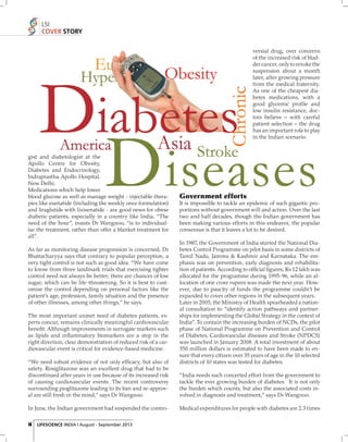 LSI
COVER STORY
versial drug, over concerns
of the increased risk of bladder cancer, only to revoke the
suspension about a month
later, after growing pressure
from the medical fraternity.
As one of the cheapest diabetes medications, with a
good glycemic proﬁ le and
low insulin resistance, doctors believe – with careful
patient selection – the drug
has an important role to play
in the Indian scenario.

gist and diabetologist at the
Apollo Centre for Obesity,
Diabetes and Endocrinology,
Indraprastha Apollo Hospital,
New Delhi.
Medications which help lower
blood glucose as well as manage weight - injectable therapies like exenatide (including the weekly once formulation)
and liraglutide with lixisenatide - are good news for obese
diabetic patients, especially in a country like India. “The
need of the hour”, insists Dr Wangnoo, “is to individualise the treatment, rather than offer a blanket treatment for
all”.
As far as monitoring disease progression is concerned, Dr
Bhattacharyya says that contrary to popular perception, a
very tight control is not such as good idea. “We have come
to know from three landmark trials that exercising tighter
control need not always be better; there are chances of low
sugar, which can be life-threatening. So it is best to customise the control depending on personal factors like the
patient’s age, profession, family situation and the presence
of other illnesses, among other things,” he says.
The most important unmet need of diabetes patients, experts concur, remains clinically meaningful cardiovascular
beneﬁt. Although improvements in surrogate markers such
as lipids and inﬂammatory biomarkers are a step in the
right direction, clear demonstration of reduced risk of a cardiovascular event is critical for evidence-based medicine.
“We need robust evidence of not only efﬁcacy, but also of
safety. Rosiglitazone was an excellent drug that had to be
discontinued after years in use because of its increased risk
of causing cardiovascular events. The recent controversy
surrounding pioglitazone leading to its ban and re-approval are still fresh in the mind,” says Dr Wangnoo.
In June, the Indian government had suspended the contro14 LIFESCIENCE INDIA | August - September 2013

Government efforts
It is impossible to tackle an epidemic of such gigantic proportions without government will and action. Over the last
two and half decades, though the Indian government has
been making various efforts in this endeavor, the popular
consensus is that it leaves a lot to be desired.
In 1987, the Government of India started the National Diabetes Control Programme on pilot basis in some districts of
Tamil Nadu, Jammu & Kashmir and Karnataka. The emphasis was on prevention, early diagnosis and rehabilitation of patients. According to ofﬁcial ﬁgures, Rs 12 lakh was
allocated for the programme during 1995-96, while an allocation of one crore rupees was made the next year. However, due to paucity of funds the programme couldn’t be
expanded to cover other regions in the subsequent years.
Later in 2005, the Ministry of Health spearheaded a national consultation to “identify action pathways and partnerships for implementing the Global Strategy in the context of
India”. To contain the increasing burden of NCDs, the pilot
phase of National Programme on Prevention and Control
of Diabetes, Cardiovascular diseases and Stroke (NPDCS)
was launched in January 2008. A total investment of about
350 million dollars is estimated to have been made to ensure that every citizen over 35 years of age in the 10 selected
districts of 10 states was tested for diabetes.
“India needs such concerted effort from the government to
tackle the ever growing burden of diabetes. It is not only
the burden which counts, but also the associated costs involved in diagnosis and treatment,” says Dr Wangnoo.
Medical expenditures for people with diabetes are 2.3 times

 
