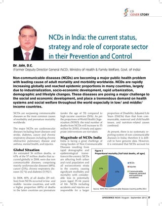 LSI
COVER STORY

NCDs in India: the current status,
strategy and role of corporate sector
in their Prevention and Control
Dr. Jain, D.C.
(Former Deputy Director General (NCD), Ministry of Health & Family Welfare, Govt. of India)

Non-communicable diseases (NCDs) are becoming a major public health problem
with leading cause of adult mortality and morbidity worldwide. NCDs are rapidly
increasing globally and reached epidemic proportions in many countries, largely
due to industrialization, socio-economic development, rapid urbanization,
demographic and lifestyle changes. These diseases are posing a major challenge to
the social and economic development, and place a tremendous demand on health
systems and social welfare throughout the world especially in low/ and middle/
income countries.
NCDs are surpassing communicable
diseases as the most common causes
of morbidity and premature mortality
worldwide.
The major NCDs are cardiovascular
diseases including heart diseases and
stroke, diabetes, cancer and chronic
respiratory diseases including chronic
obstructive pulmonary disease and
asthma, mental health, and injuries.

Global Situation
An estimated 36 million deaths, or
63% of the 57 million deaths that occurred globally in 2008, were due non
communicable diseases, comprising
mainly cardiovascular diseases (48%),
cancer (21%), chronic respiratory diseases (12 %) and diabetes (3.5%) 1.
In 2008, 80% of all deaths (29 million) from NCDs occurred in low- and
middle- income countries, and with
a higher proportion (48%) of deaths
in the latter countries are premature

(under the age of 70) compared to
high-income countries (26%). As per
the projections of World Health Organization (WHO), the total number of
deaths from NCDs will increase to 55
million by 20301, if timely and appropriate interventions are not taken.

Magnitude of NCDs India

proportion of Disability Adjusted Life
Years (DALYs) than that from communicable, maternal and child health
issues, and nutrition-related causes
combined.
At present, there is no systematic reporting system of non-communicable
diseases in India; therefore it is difﬁcult to have genuine data. However,
it is estimated that NCDs account for

India is facing a great challenge of
rising burden of Non Communicable
Diseases resulting from
rapid demographic and
Figure 1
epidemiological transiPropor•onal mortality (%of total deaths, all ages)
tions in the country. NCDs
are affecting both urban
and rural population and
all socioeconomic strata
in the country, causing
signiﬁcant morbidity and
mortality with considerable loss in potentially
years (aged 35-64 years)
of life. NCDs including
accidents and injuries are
Source: WHO Non-communicable Diseases Country proﬁle 2011
responsible for a larger

LIFESCIENCE INDIA | August - September 2013 17

 