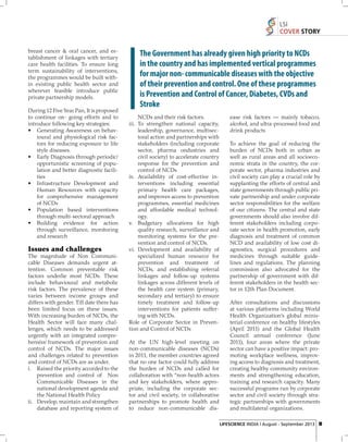 LSI
COVER STORY
breast cancer & oral cancer, and establishment of linkages with tertiary
care health facilities. To ensure long
term sustainability of interventions,
the programmes would be built within existing public health sector and
wherever feasible introduce public
private partnership models.
During 12 Five Year Pan, It is proposed
to continue on- going efforts and to
introduce following key strategies:
• Generating Awareness on behavioural and physiological risk factors for reducing exposure to life
style diseases.
• Early Diagnosis through periodic/
opportunistic screening of population and better diagnostic facilities
• Infrastructure Development and
Human Resources with capacity
for comprehensive management
of NCDs
• Population based interventions
through multi-sectoral approach
• Building evidence for action
through surveillance, monitoring
and research

Issues and challenges
The magnitude of Non Communicable Diseases demands urgent attention. Common preventable risk
factors underlie most NCDs. These
include behavioural and metabolic
risk factors. The prevalence of these
varies between income groups and
differs with gender. Till date there has
been limited focus on these issues.
With increasing burden of NCDs, the
Health Sector will face many challenges, which needs to be addressed
urgently with an integrated comprehensive framework of prevention and
control of NCDs. The major issues
and challenges related to prevention
and control of NCDs are as under.
i. Raised the priority accorded to the
prevention and control of Non
Communicable Diseases in the
national development agenda and
the National Health Policy
ii. Develop, maintain and strengthen
database and reporting system of

The Government has already given high priority to NCDs
in the country and has implemented vertical programmes
for major non- communicable diseases with the objective
of their prevention and control. One of these programmes
is Prevention and Control of Cancer, Diabetes, CVDs and
Stroke
NCDs and their risk factors.
iii. To strengthen national capacity,
leadership, governance, multisectoral action and partnerships with
stakeholders (including corporate
sector, pharma ondustries and
civil society) to accelerate country
response for the prevention and
control of NCDs
iv. Availability of cost-effective interventions including essential
primary health care packages,
and improves access to prevention
programmes, essential medicines
and affordable medical technology.
v. Budgetary allocations for high
quality research, surveillance and
monitoring systems for the prevention and control of NCDs.
vi. Development and availability of
specialized human resource for
prevention and treatment of
NCDs, and establishing referral
linkages and follow-up systems
linkages across different levels of
the health care system (primary,
secondary and tertiary) to ensure
timely treatment and follow-up
interventions for patients suffering with NCDs.
Role of Corporate Sector in Prevention and Control of NCDs
At the UN high-level meeting on
non-communicable diseases (NCDs)
in 2011, the member countries agreed
that no one factor could fully address
the burden of NCDs and called for
collaboration with “non-health actors
and key stakeholders, where appropriate, including the corporate sector and civil society, in collaborative
partnerships to promote health and
to reduce non-communicable dis-

ease risk factors — mainly tobacco,
alcohol, and ultra-processed food and
drink products
To achieve the goal of reducing the
burden of NCDs both in urban as
well as rural areas and all socioeconomic strata in the country, the corporate sector, pharma industries and
civil society can play a crucial role by
supplanting the efforts of central and
state governments through public private partnership and under corporate
sector responsibilities for the welfare
of our citizens. The central and state
governments should also involve different stakeholders including corporate sector in health promotion, early
diagnosis and treatment of common
NCD and availability of low cost diagnostics, surgical procedures and
medicines through suitable guidelines and regulations. The planning
commission also advocated for the
partnership of government with different stakeholders in the health sector in 12th Plan Document.
After consultations and discussions
at various platforms including World
Health Organization’s global ministerial conference on healthy lifestyles
(April 2011) and the Global Health
Council annual conference (June
2011), four areas where the private
sector can have a positive impact: promoting workplace wellness, improving access to diagnosis and treatment,
creating healthy community environments and strengthening education,
training and research capacity. Many
successful programs run by corporate
sector and civil society through strategic partnerships with governments
and multilateral organizations.
LIFESCIENCE INDIA | August - September 2013 19

 