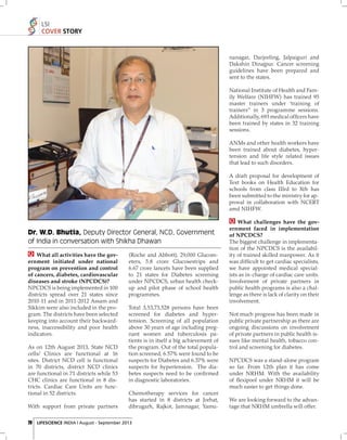 LSI
COVER STORY

nanagar, Darjeeling, Jalpaiguri and
Dakshin Dinajpur. Cancer screening
guidelines have been prepared and
sent to the states.
National Institute of Health and Family Welfare (NIHFW) has trained 95
master trainers under ‘training of
trainers” in 3 programme sessions.
Additionally, 693 medical ofﬁcers have
been trained by states in 32 training
sessions.
ANMs and other health workers have
been trained about diabetes, hypertension and life style related issues
that lead to such disorders.
A draft proposal for development of
Text books on Health Education for
schools from class IIIrd to Xth has
been submitted to the ministry for approval in collaboration with NCERT
amd NIHFW.

Dr. W.D. Bhutia, Deputy Director General, NCD, Government
of India in conversation with Shikha Dhawan
What all activities have the government initiated under national
program on prevention and control
of cancers, diabetes, cardiovascular
diseases and stroke (NPCDCS)?
NPCDCS is being implemented in 100
districts spread over 21 states since
2010-11 and in 2011-2012 Assam and
Sikkim were also included in the program. The districts have been selected
keeping into account their backwardness, inaccessibility and poor health
indicators.
As on 12th August 2013, State NCD
cells/ Clinics are functional at 16
sites. District NCD cell is functional
in 70 districts, district NCD clinics
are functional in 71 districts while 53
CHC clinics are functional in 8 districts. Cardiac Care Units are functional in 52 districts.
With support from private partners

(Roche and Abbott), 29,000 Glucometers, 5.8 crore Glucosestrips and
6.67 crore lancets have been supplied
to 21 states for Diabetes screening
under NPCDCS, urban health checkup and pilot phase of school health
programmes.
Total 3,53,73,528 persons have been
screened for diabetes and hypertension. Screening of all population
above 30 years of age including pregnant women and tuberculosis patients is in itself a big achievement of
the program. Out of the total population screened, 6.57% were found to be
suspects for Diabetes and 6.37% were
suspects for hypertension. The diabetes suspects need to be conﬁ rmed
in diagnostic laboratories.
Chemotherapy services for cancer
has started in 8 districts at Jorhat,
dibrugarh, Rajkot, Jamnagar, Yamu-

20 LIFESCIENCE INDIA | August - September 2013

What challenges have the government faced in implementation
of NPCDCS?
The biggest challenge in implementation of the NPCDCS is the availability of trained skilled manpower. As it
was difﬁcult to get cardiac specialists,
we have appointed medical specialists as in-charge of cardiac care units.
Involvement of private partners in
public health programs is also a challenge as there is lack of clarity on their
involvement.
Not much progress has been made in
public private partnership as there are
ongoing discussions on involvement
of private partners in public health issues like mental health, tobacco control and screening for diabetes.
NPCDCS was a stand-alone program
so far. From 12th plan it has come
under NRHM. With the availability
of ﬂexipool under NRHM it will be
much easier to get things done.
We are looking forward to the advantage that NRHM umbrella will offer.

 