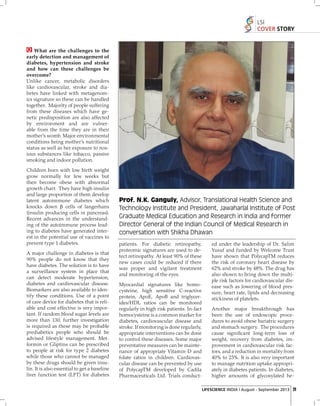 LSI
COVER STORY

What are the challenges to the
early detection and management of
diabetes, hypertension and stroke
and how can these challenges be
overcome?
Unlike cancer, metabolic disorders
like cardiovascular, stroke and diabetes have linked with metagenomics signature so these can be handled
together. Majority of people suffering
from these diseases which have genetic predisposition are also affected
by environment and are vulnerable from the time they are in their
mother’s womb. Major environmental
conditions being mother’s nutritional
status as well as her exposure to noxious substances like tobacco, passive
smoking and indoor pollution.
Children born with low birth weight
grow normally for few weeks but
then become obese with abnormal
growth chart. They have high insulin
and large proportion of them develop
latent autoimmune diabetes which
knocks down β cells of langerhans
(insulin producing cells in pancreas).
Recent advances in the understanding of the autoimmune process leading to diabetes have generated interest in the potential use of vaccines to
prevent type 1 diabetes.
A major challenge in diabetes is that
90% people do not know that they
have diabetes. The solution is to have
a surveillance system in place that
can detect moderate hypertension,
diabetes and cardiovascular disease.
Biomarkers are also available to identify these conditions. Use of a point
of care device for diabetes that is reliable and cost effective is very important. If random blood sugar levels are
more than 130, further investigation
is required as these may be probable
prediabetics people who should be
advised lifestyle management. Metformin or Gliptins can be prescribed
to people at risk for type 2 diabetes
while those who cannot be managed
by these drugs should be given insulin. It is also essential to get a baseline
liver function test (LFT) for diabetes

Prof. N.K. Ganguly, Advisor, Translational Health Science and
Technology Institute and President, Jawaharlal Institute of Post
Graduate Medical Education and Research in India and former
Director General of the Indian Council of Medical Research in
conversation with Shikha Dhawan
patients. For diabetic retinopathy,
proteomic signatures are used to detect retinopathy. At least 90% of these
new cases could be reduced if there
was proper and vigilant treatment
and monitoring of the eyes.
Myocardial signatures like homocysteine, high sensitive C-reactive
protein, ApoE, ApoB and triglycerides/HDL ratios can be monitored
regularly in high risk patients. In-fact
homocysteine is a common marker for
diabetes, cardiovascular disease and
stroke. If monitoring is done regularly,
appropriate interventions can be done
to control these diseases. Some major
preventative measures can be maintenance of appropriate Vitamin-D and
folate ratios in children. Cardiovascular disease can be prevented by use
of PolycapTM developed by Cadila
Pharmaceuticals Ltd. Trials conduct-

ed under the leadership of Dr. Salim
Yusuf and funded by Welcome Trust
have shown that PolycapTM reduces
the risk of coronary heart disease by
62% and stroke by 48%. The drug has
also shown to bring down the multiple risk factors for cardiovascular disease such as lowering of blood pressure, heart rate, lipids and decreasing
stickiness of platelets.
Another major breakthrough has
been the use of endoscopic procedures to avoid obese bariatric surgery
and stomach surgery. The procedures
cause signiﬁcant long-term loss of
weight, recovery from diabetes, improvement in cardiovascular risk factors, and a reduction in mortality from
40% to 23%. It is also very important
to manage nutrition uptake appropriately in diabetes patients. In diabetes,
higher amounts of glycosylated heLIFESCIENCE INDIA | August - September 2013 21

 