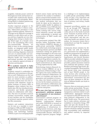 LSI
COVER STORY
moglobin, indicates poorer control of
blood glucose levels and has been associated with cardiovascular disease,
nephropathy, and retinopathy. Monitoring HbA1c in diabetic patients may
improve their outcomes.
Another important program in the
control of diabetes is tobacco cessation. Tuberculosis prevalence is also
high in diabetes patients. Tolerance to
TB drugs can be difﬁcult to manage in
diabetics as side effects such as nausea and loss of appetite are very challenging when trying to closely manage blood sugar. In a broader sense
due to the exacerbating effect many
non-communicable diseases are
likely to have on the existing disease
burden, an integrated public health
systems approach for management,
better screening, diagnosis, treatment
and care of communicable and noncommunicable diseases is important.
Effective health care ﬁ nancing and
well-trained providers are essential
in our endeavors against all kinds of
infection and diseases.
Is academic research in India
aligned to the needs of our industries?
Academic research is undertaken for
publication and sometimes to ﬁ le patents as well. Publications are the end
point for most scientists as publications are linked to their promotion.
University systems have very less interactions with industries, except in
Indian Institute of Science (IISc) in
Bangalore where industry has incubation sites. IISc has introduced many
innovative and ﬂexible operational
modes for collaboration with industries. The aim is to provide a research
oriented environment coupled with
hi-tech facilities and the availability
of technical expertise present within
the IISc community.
Industry and academic interactions
can be seen as a mandate in many
prestigious CSIR and DBT funded research institutes. Translational Health
Science and Technology Institute
(THSTI) is part of an emerging health

biotech science cluster and has been
created for the conduct of multidisciplinary research that translates scientiﬁc and technological advancements
into medical innovations that can
ﬁ nally be taken up by industries to
improve public health. In addition to
IISc and THSTI, many CSIR labs have
good industrial orientation. CSIR is
closely working with various indigenous industries, private and public
sector undertakings to develop and
commercialize its R&D results and
technologies.
The government initiated New Millennium Indian Technology leadership Initiative (NMITLI) operates in
public-private partnership. NMITLI
has crafted many technology projects
involving industry partners and R&D
institutions setting new global technological paradigms in the areas such
as nano material catalysts, industrial
chemicals, gene based new targets for
advanced drug delivery systems, biotechnology, bio-informatics, improved
liquid crystal devices etc. The scheme
is being implemented by CSIR.
Biotechnology Industry Research Assistance Council (BIRAC) set up as
Department of Biotechnology’s interface agency has many initiatives that
promote industrial collaborations. Its
vision is to facilitate and mentor the
generation and translation of innovative ideas into biotech products and
services by the industry, promote academia and industry collaboration and
enable creation and sustainability of
viable bio enterprises.
In your view how successful is
government’s ambitious program
on management of non-communicable diseases?
Government’s national program on
prevention and control of cancers,
diabetes, cardiovascular diseases
and stroke (NPCDCS) is focused on
health promotion and prevention,
strengthening of infrastructure including human resources, early diagnosis and management of these noncommunicable diseases. NPCDCS is
a hugely expensive program. Budget

22 LIFESCIENCE INDIA | August - September 2013

is a challenge in its implementation
so public-private partnerships (PPP)
mode can play a very important role
in all possible health care interventions at primary and tertiary health
care centers.
Integrated surveillance systems can
be set up through PPP. Diagnostic
reagents and devices are generally
costly and are in the hands of private
sector. Inclusion of private sectors as
care providers can provide cost effective interventions and also provide many health care options to care
seekers. An insurance system that is
standardized can help the marginalized population.
Community driven initiative by Abbott India Ltd with the Puducherry government has implemented a
healthcare programme for people suffering with diabetes, dyslipidaemia,
hypertension and thyroid disorders.
Abbott provided subsidized diagnostics, educational support to healthcare
providers, patient awareness material
and conducted diet guidance camps.
Random and fasting sugar levels, glycosylated hemoglobin, blood pressure
and thyroid levels were monitored
and at least 700,000 people in the
union territory after screening were
stratiﬁed as per their need and put on
interventions. Government has also
taken up these initiatives in 100 districts at different health care levels in
different states.
However, there are many grey areas in
public-private partnerships. The government can help by bringing in more
transparency and more clarity in such
collaborations. Appropriate matrixes
are required so that PPP becomes the
most preferred collaboration in the
public health arena. The government
has to make policies, processes and
modalities to streamline things. PPP
gains and spin-offs should be handled well and proﬁt sharing between
partners should be spelled out clearly
with accountability well established
and audited routinely by impartial
parties

 