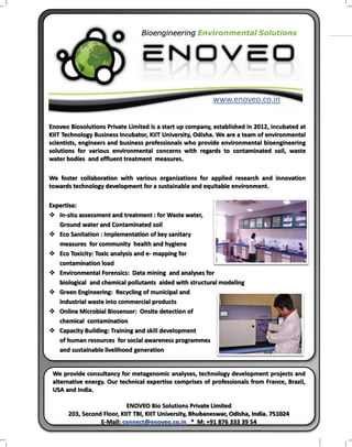 LSI
COVER STORY

www.enoveo.co.in
Enoveo Biosolutions Private Limited is a start up company, established in 2012, incubated at
KIIT Technology Business Incubator, KIIT University, Odisha. We are a team of environmental
scientists, engineers and business professionals who provide environmental bioengineering
solutions for various environmental concerns with regards to contaminated soil, waste
water bodies and effluent treatment measures.
We foster collaboration with various organizations for applied research and innovation
towards technology development for a sustainable and equitable environment.
Expertise:
v In-situ assessment and treatment : for Waste water,
Ground water and Contaminated soil
v Eco Sanitation : Implementation of key sanitary
measures for community health and hygiene
v Eco Toxicity: Toxic analysis and e- mapping for
contamination load
v Environmental Forensics: Data mining and analyses for
biological and chemical pollutants aided with structural modeling
v Green Engineering: Recycling of municipal and
industrial waste into commercial products
v Online Microbial Biosensor: Onsite detection of
chemical contamination
v Capacity Building: Training and skill development
of human resources for social awareness programmes
and sustainable livelihood generation

We provide consultancy for metagenomic analyses, technology development projects and
alternative energy. Our technical expertise comprises of professionals from France, Brazil,
USA and India.
ENOVEO Bio Solutions Private Limited
203, Second Floor, KIIT TBI, KIIT University, Bhubaneswar, Odisha, India. 751024
E-Mail: connect@enoveo.co.in * M: +91 876 333 39 54
LIFESCIENCE INDIA | August - September 2013 23

 