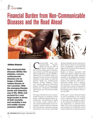 LSI
COVER STORY

Financial Burden from Non-Communicable
Diseases and the Road Ahead

-Shikha Dhawan

Non-communicable
diseases (NCDs) like
diabetes, cancers,
cardiovascular
diseases are no
longer a lifestyle
related disease of
rich countries. With
the emerging lifestyle
trends and sedentary
way of life, NCDs now
account for a very
large burden in terms
of both mortality
and morbidity in low
and middle income
countries (LMICs)

ommunicable and noncommunicable
diseases
(NCD) account for 60% of
all deaths worldwide, with
80% of those taking place in developing countries and in the age groups of
prime productivity. As per disabilityadjusted life year (DALY) which is a
measure of years lost due to ill-health,
disability or early death, for India the
topmost NCDs are: Cardiovascular
Diseases (CVDs), Diabetes, Cancer
and Chronic Obstructive Pulmonary
Disease (COPD) and Communicable
Diseases are: Pneumonia, HIV/AIDS,
Tuberculosis and Vaccine preventable
diseases.

C

diseases leading to poorer outcome for
these diseases. Direct cost for patients
with co-morbidities is generally 45%
higher than the direct cost for patients
without co-morbidities.
Burden of disease associated with
NCDs and injuries is higher than that
associated with the health conditions
included in the Millennium Development Goals (HIV/AIDS, tuberculosis,
malaria, and maternal, child and reproductive health), even in developing countries. The menace of NCDs
are expected to exceed communicable,
prenatal and food borne diseases as
the leading causes of death in all countries by 2020.

The major risk factors for non-communicable diseases are smoking, alcohol
abuse, a sedentary lifestyle and an unhealthy diet. The dilemma for health
care system is that a person with a
non-communicable disease is also vulnerable to common infectious diseases
like tuberculosis, community-acquired
pneumonias and vaccine preventable

NCDs pose a heavy ﬁ nancial burden
on poor households as cost of medicines is expensive. When it is difﬁcult
to meet day-to-day mundane expenses, the treatment of NCDs has ﬁ nancial implications on affected households. Cost can be a major deterrent to
seek medical care. For diabetes, cost of
insulin represents an important source

24 LIFESCIENCE INDIA | August - September 2013

 