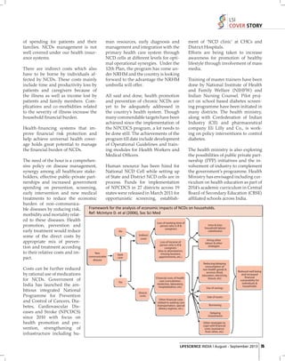 LSI
COVER STORY
of spending for patients and their
families. NCDs management is not
well covered under our health insurance systems.
There are indirect costs which also
have to be borne by individuals affected by NCDs. These costs mainly
include time and productivity loss by
patients and caregivers because of
the illness as well as income lost by
patients and family members. Complications and co-morbidities related
to the severity of illness increase the
household ﬁ nancial burden.
Health-ﬁ nancing systems that improve ﬁ nancial risk protection and
help achieve universal health coverage holds great potential to manage
the ﬁ nancial burden of NCDs.

man resources, early diagnosis and
management and integration with the
primary health care system through
NCD cells at different levels for optimal operational synergies. Under the
12th Plan, the program has come under NRHM and the country is looking
forward to the advantage the NRHM
umbrella will offer.

ment of ‘NCD clinic’ at CHCs and
District Hospitals.
Efforts are being taken to increase
awareness for promotion of healthy
lifestyle through involvement of mass
media.
Training of master trainers have been
done by National Institute of Health
and Family Welfare (NIHFW) and
Indian Nursing Counsel. Pilot project on school based diabetes screening programme have been initiated in
many districts. The health ministry,
along with Confederation of Indian
Industry (CII) and pharmaceutical
company Eli Lilly and Co., is working on policy interventions to control
diabetes.

All said and done, health promotion
and prevention of chronic NCDs are
yet to be adequately addressed in
the country’s health system. Though
many commendable targets have been
achieved since the implementation of
the NPCDCS program, a lot needs to
be done still. The achievements of the
program till date include development
of Operational Guidelines and training modules for Health Workers and
Medical Ofﬁcers.

The health ministry is also exploring
the possibilities of public private partnership (PPP) initiatives and the involvement of industry to complement
the government’s programme. Health
Ministry has envisaged including curriculum on health education as part of
2014’s academic curriculum in Central
Board of Secondary Education (CBSE)
afﬁ liated schools across India.

The need of the hour is a comprehensive policy on disease management,
Human resource has been hired for
synergy among all healthcare stakeNational NCD Cell while setting up
holders, effective public-private partof State and District NCD cells are in
nerships and increased government
process. Funds for implementation
spending on prevention, screening,
of NPCDCS in 27 districts across 19
early intervention and new medical
states were released in March 2011 for
treatments to reduce the economic
opportunistic screening, establishburden of non-communicaFramework for the analysis of economic impacts of NCDs on households.
ble diseases by reducing risk,
Ref: McIntyre D. et al (2006), Soc Sci Med
morbidity and mortality related to these diseases. Health
Loss of working time of
Intra-& inter
promotion, prevention and
person who is ill &
household labour
caregivers
substitution
early treatment would reduce
No
Indirect
some of the direct costs by
costs
Hiring other
Loss of income of
appropriate mix of prevenlabour & other
person who is ill &
strategies
tion and treatment according
caregivers
(due to absenteeism,
to their relative costs and imNon
missing business
Seek
communicable
appointments, etc.)
care
pact.
disease
Costs can be further reduced
by rational use of medications
for NCDs. Government of
India has launched the ambitious integrated National
Programme for Prevention
and Control of Cancers, Diabetes, Cardiovascular Diseases and Stroke (NPCDCS)
since 2010 with focus on
health promotion and prevention, strengthening of
infrastructure including hu-

Financial costs of health
care (consultation,
medicines, laboratory,
hospitalization, etc)

Yes

Directs
costs
Other financial costs
related to seeking care
(transportation, special
dietary regimes, etc.)

Reducing/delaying
consumption of
non-health goods &
services (food,
education, electricity,
leisure, etc)
Use of savings

Reduced well being
and increased
financial
vulnerability for
individuals &
households

Sale of assets
Borrowing
Delaying
investments
Other strategies to
cope with financial
costs (assistance
from other, etc)

LIFESCIENCE INDIA | August - September 2013 25

 