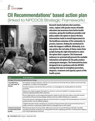 LSI
COVER STORY

CII Recommendations' based action plan
(linked to NPCDCS Strategic Framework)
Research clearly indicates that countries,
states, regions with greater means of health
education and awareness have better health
outcomes, giving the healthcare providers and
policy makers the option to choose the best
interventions leads to overall improvement in
the healthcare outcomes of the community. In
practice, however, finding the mechanism to
make this happen is difficult. Ultimately, as in
any system, the real value of choice comes from
people having the right information to select
the option that is superior. This framework
endeavors to systematically present the available
information and options for the policy makers
and program managers. The framework has been
designed to be in synchrony with the NPCDCS
strategy that aims to strengthen prevention,
diagnosis, treatment and capacity aspects of the
health system.
Issue

Recommendations

Strategy 1) Prevention through behaviour change
Very little focus
on "root cause" of
disease

Put emphasis of health education with focus on prevention activities like exercise, dietary control and stress
management in children and young adults.
Promote workplace interventions like use of stairs, no-smokingpolicies, standing desks etc should be
promoted
Deploy mass media campaigns (through print, electronic and social media) for increasing community
awareness regarding healthy dietary practices
Revisit media policies to discourage advertisements related to junk/fast food, tobacco and other harmful
commodities while promoting messages related to exercise, healthy lifestyle etc is important.
The private partners, development agencies and Government to synergize CSR and development activities to
streamline them with the NPCDCS program.
"Diabetes Education Kiosks" should be set up jointly by the government and non-governmental partners to
enable community in getting key health education messages closer to their homes.

Limited involvement
of community based
groups

PRI (Panchayati Raj Institutions), NGOs, CBOs and community forums like Ramayan Mandalis, Saas Bahu
sammelans should be involved for providing health education regarding prevention, screening, early diagnosis
and timely & appropriate treatment

26 LIFESCIENCE INDIA | August - September 2013

 