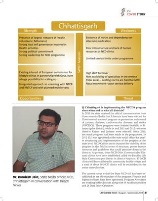 LSI
COVER STORY

Q Chhattisgarh is implementing the NPCDS program
since when and in what all districts?
In 2010 the state received the ofﬁcial communication from
Government of India that 3 districts have been selected for
Government’s national program on prevention and control
of cancers, diabetes, cardiovascular diseases and stroke
(NPCDCS). These programs were initiated initially in Bilaspur (pilot district), while in and 2011 and 2012 two more
districts Raipur and Jashpur were selected. Since 2010,
not much progress had been made in the programme. In
2012-13, I was appointed as the state nodal ofﬁcer for proper structuring and implementation of the program at the
state level. NCD Cell set out to increase the visibility of the
program in the ﬁeld in terms of structure, proper human
resources and guidelines that could percolate down in the
districts. At present, three NCD (Non Communicable Disease) clinics have been established called the Healthy Life
Style Centre one per district in district hospitals. 15 NCD
clinics will be established in community health centers and
a total of about 38 NCD clinics will be established in the
entire three districts.

Dr. Kamlesh Jain, State Nodal officer, NCD,
Chhattisgarh in conversation with Deepti
Nirwal

The current status is that the State NCD cell has been established as per the mandate of the program. Finance and
logistics ofﬁcers have been appointed. Program Associates
are working in the districts along with 14 health counselors
and 26 Data Entry Operators.
LIFESCIENCE INDIA | August - September 2013 33

 