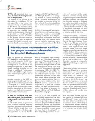 LSI
COVER STORY
Q What all constraints have been
faced by the state in implementation of the program?
The mandate of the program is that
state’s share of the budget is 15% and
rest is provided by the centre. Here
comes a challenge for implementation
i.e. the funds are allocated activity
wise. This needed to be streamlined
as sometimes the available funds
can’t be utilized properly. If the funds
are provided as a complete grant for
the programme it could be utilized
as per activity. Another constraint
is that NCDs are taken as a parallel
program. The health system is more
tuned to handle communicable dis-

suspects with >140 mg/dl glucose levels. Although diabetes is an emerging problem, its visibility is lacking in
public. Even public health systems are
not inclined to screen for NCDs. We
have to break the myth that diabetes
can be treated only by private providers.
In 2012, I have carried out orientation of doctors and health providers.
Community vibrations were brought
about by healthy life style abhiyans.
Community mobilization was done
using TV, audio video systems, health
camps, counselor meetings, painting competition at schools. The ﬁ rst

Under NCDs program, recruitment of doctors was difficult.
So we gave good remunerations and empanelled parttime doctors for 3-4 hrs to conduct camps
eases like malaria and tuberculosis.
NCDs should be made a comprehensive part of integrated health care.
Refresher training is required for the
existing human cadre as NCDs are
not a parallel program. To begin with,
already available specialist doctors
should be mobilized. Further down
the line when OPD strength increases the manpower strength can also be
increased.
A major constraint in the NCD national program that I faced was hiring of doctors and management staff.
Chhattisgarh is a tribal dominant
state so we had problem to get trained
qualiﬁed specialists. At times, qualiﬁcations were high so there was mismatch with the remuneration.

week of November is every year celebrated as Chhattisgarh establishment week “Rajyotsava”. During the
2012 celebrations, NCDs were given
prominence through exhibitions and
the message was clearly given that
the health department is interested
in managing NCDs. On 14th November 2012, World diabetes Day, we
ran a “Blue Light Campaign”. Major
government buildings of the state
were lighted with symbolic blue light
to spread awareness about Diabetes.
This innovative initiative of the state
NCD cell received a wide media coverage and lot of print. TV channels
covered the news with great importance. This helped to sensitize the
general public about World Diabetes
Day and the campaign.

Q What all initiatives have been
taken by the state for the diabetes
program and what is the way forward?
In sub-health centers at grass root
levels diabetes screening programs
have been successfully implemented.
Till date 9,70,028 people have been
screened for diabetes with glucostrips.
Amongst these 57,444 are diabetes

State NCD cell has succeeded to
reach 10 lakh population of the state
through media campaign in association with prestigious news and FM
channels. Jingles on FM on diabetes
and lifestyle diseases and awareness
messages of Honorable Chief Minister
of state resonated the message across
the state. State of Chhattisgarh’s efforts in spreading awareness on Dia-

34 LIFESCIENCE INDIA | August - September 2013

betes has become one of the unique
initiatives across the country. Nearly
700 prominent personalities across the
state were presented a symbolic blue
ring (meaning uniting for Diabetes)
and briefed about diabetes and their
support was sought for the campaign.
Campaign also made efforts to reach
to the general population and more
than 300 persons have been presented with the symbolic blue ring.
To bring more visibility, I have planned
to identify parallel support from Public Private Partners (PPP) to establish
Diabetic Day Care, Lifestyle Centre
in Raipur and Bilaspur and also for
school heath based program in PPP
mode. I have roped in funds from
European Union (European Union
State Partnership Program) as well to
establish Diabetic Clinics. At present
we are looking for NGOs or company
CSR to run these clinics for NCDs. Expression of Interest (EOI) was issued
and we have received about 35 EOIs.
Currently, I have put up a proposal to
CII to help in ﬁ nding an implementing partner.
Under NCDs program, recruitment of
doctors was difﬁcult. So we gave good
remunerations and empanelled parttime doctors for 3-4 hrs to conduct
camps. State’s 2013 Essential Drug
List has included the drugs for NCD
program to provide free drugs. I had
also initiated a proposal for juvenile
diabetes mellitus to track young patients and give them free insulin till
23 years of age. But due to free drug
policy, the drugs for juvenile diabetes
mellitus patients will now be given
free anyways.
New innovative devices especially
non-invasive technologies have been
added in state’s project implementation plan. Efforts have to be done to
endorse new devices within the public health system. We have even constituted a committee to judge the utility of novel devices in public health
system.

 