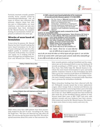 LSI
SPOTLIGHT
humans), traumatic wounds, gunshot
wounds, burns, wounds caused by
chemotherapy/radiotherapy and all
types of chronic skin infections like
psoriasis, alopecia (stops hair fall),
any pain or inﬂammation, ear /nose
infections, crack heels and aids skin
rejuvenation have been developed
by Mr. Manish Saxena. For complete
healing, he recommends a holistic approach as outlined in his neem spa.

Miracles of neem based oil
formulation
A man driver by passion, Mr. Manish
Saxena has been himself making the
neem based formulation for the last
15 years utilizing herbs and oils of the
highest quality to maintain quality
and purity of the product. As a wound
care expert, he is working with Dr.
Amar Pal Singh Suri at Diabetes FootCare and Wound-Care Clinic, New
betic wounds patients could get beneﬁtted and the amputation rate can be decreased which is now two limbs per 30
seconds according to a WHO survey”. An NGO, Sri Ram
Seva Trust, New Delhi helps Mr. Manish Saxena to distribute the neem based oil formulation to poor and needy
patients. Extensive research on this formulation has been
taken up by Prof. Ameena Gurib Fakim at CEPHYR (Centre de Phytothérapie et de Recherche, www.cephyr-recherche.com) a limited company incorporated under Mauritian
Law to promote the formulation worldwide.
Many miraculous healings have been observed with the
oil. Orthopedic wounds caused due to knee replacement
surgery where foreign body is inserted and likewise any
surgical wound where some foreign body is put in the body
like proline mesh have healed in record time with application of this oil. Three MRSA wounds have been healed till
date while the oil has beneﬁtted leprosy patients as well.
Several bomb blast cases of BSF, CRPF and army with
splinters wounds and even bedsores have been successfully treated and cured by Mr. Manish Saxena. His vision is
to open neem clinics in every country and every city.

Delhi where more than 1000 patients have been successfully treated for the last 15 years. According to Dr. Amar
Pal Singh Suri, “We have not observed any side effect till
date. Our success rate has been more than 95%. We wish to
spread awareness about this center so that maximum dia-

Manish Saxena can be contacted at
saxmanish@gmail.com

LIFESCIENCE INDIA | August - September 2013 37

 