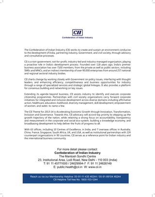 The Confederation of Indian Industry (CII) works to create and sustain an environment conducive
to the development of India, partnering industry, Government, and civil society, through advisory
and consultative processes.
CII is a non-government, not-for-proﬁt, industry-led and industry-managed organization, playing
a proactive role in India's development process. Founded over 118 years ago, India's premier
business association has over 7100 members, from the private as well as public sectors, including
SMEs and MNCs, and an indirect membership of over 90,000 enterprises from around 257 national
and regional sectoral industry bodies.
CII charts change by working closely with Government on policy issues, interfacing with thought
leaders, and enhancing efﬁciency, competitiveness and business opportunities for industry
through a range of specialized services and strategic global linkages. It also provides a platform
for consensus building and networking on key issues.
Extending its agenda beyond business, CII assists industry to identify and execute corporate
citizenship programmes. Partnerships with civil society organizations carry forward corporate
initiatives for integrated and inclusive development across diverse domains including afﬁrmative
action, healthcare, education, livelihood, diversity management, skill development, empowerment
of women, and water, to name a few.
The CII Theme for 2013-14 is Accelerating Economic Growth through Innovation, Transformation,
Inclusion and Governance. Towards this, CII advocacy will accord top priority to stepping up the
growth trajectory of the nation, while retaining a strong focus on accountability, transparency
and measurement in the corporate and social eco-system, building a knowledge economy, and
broadbasing development to help deliver the fruits of progress to all.
With 63 ofﬁces, including 10 Centres of Excellence, in India, and 7 overseas ofﬁces in Australia,
China, France, Singapore, South Africa, UK, and USA, as well as institutional partnerships with 224
counterpart organizations in 90 countries, CII serves as a reference point for Indian industry and
the international business community.

For more detail please contact:
Confederation of Indian Industry
The Mantosh Sondhi Centre
23, Institutional Area, Lodi Road, New Delhi - 110 003 (India)
T: 91 11 45771000 / 24629994-7 F: 91 11 24626149
E: public.health@cii.in W: www.cii.in
Reach us via our Membership Helpline: 00-91-11-435 46244 / 00-91-99104 46244
CII Helpline Toll free No: 1800-103-1244

 